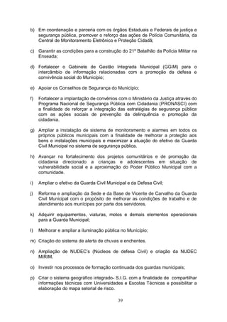 b) Em coordenação e parceria com os órgãos Estaduais e Federais de justiça e
   segurança pública, promover o reforço das ações de Polícia Comunitária, da
   Central de Monitoramento Eletrônico e Proteção Cidadã;

c) Garantir as condições para a construção do 21º Batalhão da Polícia Militar na
   Enseada;

d) Fortalecer o Gabinete de Gestão Integrada Municipal (GGIM) para o
   intercâmbio de informação relacionadas com a promoção da defesa e
   convivência social do Município;

e) Apoiar os Conselhos de Segurança do Município;

f)   Fortalecer a implantação de convênios com o Ministério da Justiça através do
     Programa Nacional de Segurança Pública com Cidadania (PRONASCI) com
     a finalidade de reforçar a integração das estratégias de segurança pública
     com as ações sociais de prevenção da delinquência e promoção da
     cidadania.

g) Ampliar a instalação de sistema de monitoramento e alarmes em todos os
   próprios públicos municipais com a finalidade de melhorar a proteção aos
   bens e instalações municipais e maximizar a atuação do efetivo da Guarda
   Civil Municipal no sistema de segurança pública.

h) Avançar no fortalecimento dos projetos comunitários e de promoção da
   cidadania direcionado a crianças e adolescentes em situação de
   vulnerabilidade social e a aproximação do Poder Público Municipal com a
   comunidade.

i)   Ampliar o efetivo da Guarda Civil Municipal e da Defesa Civil;

j)   Reforma e ampliação da Sede e da Base de Vicente de Carvalho da Guarda
     Civil Municipal com o propósito de melhorar as condições de trabalho e de
     atendimento aos munícipes por parte dos servidores.

k) Adquirir equipamentos, viaturas, motos e demais elementos operacionais
   para a Guarda Municipal;

l)   Melhorar e ampliar a iluminação pública no Município;

m) Criação do sistema de alerta de chuvas e enchentes.

n) Ampliação de NUDEC’s (Núcleos de defesa Civil) e criação da NUDEC
   MIRIM.

o) Investir nos processos de formação continuada dos guardas municipais;

p) Criar o sistema geográfico integrado- S.I.G. com a finalidade de compartilhar
   informações técnicas com Universidades e Escolas Técnicas e possibilitar a
   elaboração do mapa setorial de risco.

                                            39
 