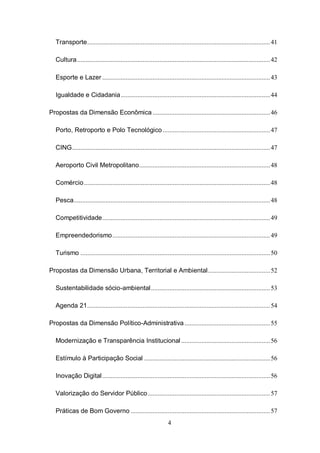 Transporte ............................................................................................................. 41

  Cultura ................................................................................................................... 42

  Esporte e Lazer .................................................................................................... 43

  Igualdade e Cidadania ......................................................................................... 44

Propostas da Dimensão Econômica ...................................................................... 46

  Porto, Retroporto e Polo Tecnológico ................................................................ 47

  CING ...................................................................................................................... 47

  Aeroporto Civil Metropolitano .............................................................................. 48

  Comércio ............................................................................................................... 48

  Pesca ..................................................................................................................... 48

  Competitividade .................................................................................................... 49

  Empreendedorismo .............................................................................................. 49

  Turismo ................................................................................................................. 50

Propostas da Dimensão Urbana, Territorial e Ambiental ..................................... 52

  Sustentabilidade sócio-ambiental ....................................................................... 53

  Agenda 21 ............................................................................................................. 54

Propostas da Dimensão Político-Administrativa ................................................... 55

  Modernização e Transparência Institucional ..................................................... 56

  Estímulo à Participação Social ........................................................................... 56

  Inovação Digital .................................................................................................... 56

  Valorização do Servidor Público ......................................................................... 57

  Práticas de Bom Governo ................................................................................... 57
                                                                 4
 
