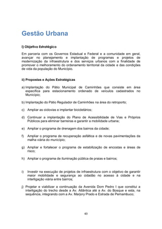 Gestão Urbana
i) Objetivo Estratégico

Em parceria com os Governos Estadual e Federal e a comunidade em geral,
avançar no planejamento e implantação de programas e projetos de
modernização da infraestrutura e dos serviços urbanos com a finalidade de
promover o melhoramento do ordenamento territorial da cidade e das condições
de vida da população do Município.


ii) Propostas e Ações Estratégicas

a) Implantação do Pátio Municipal de Caminhões que consiste em área
   específica para estacionamento ordenado de veículos cadastrados no
   Município;

b) Implantação do Pátio Regulador de Caminhões na área do retroporto;

c) Ampliar as ciclovias e implantar bicicletários;

d) Continuar a implantação do Plano de Acessibilidade de Vias e Próprios
   Públicos para eliminar barreiras e garantir a mobilidade urbana;

e) Ampliar o programa de drenagem dos bairros da cidade;

f)   Ampliar o programa de recuperação asfáltica e de novas pavimentações da
     malha viária do município;

g) Ampliar e fortalecer o programa de estabilização de encostas e áreas de
   risco;

h) Ampliar o programa de iluminação pública de praias e bairros;



i)   Investir na execução de projetos de infraestrutura com o objetivo de garantir
     maior mobilidade e segurança ao cidadão no acesso à cidade e na
     interligação viária entre bairros;

j) Projetar e viabilizar a continuação da Avenida Dom Pedro I que constitui a
   interligação do trecho desde a Av. Atlântica até a Av. do Bosque e esta, na
   sequência, integrando com a Av. Marjory Prado e Estrada de Pernambuco;




                                            40
 