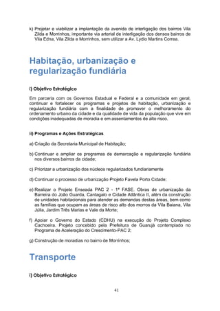 k) Projetar e viabilizar a implantação da avenida de interligação dos bairros Vila
   Zilda e Morrinhos, importante via arterial de interligação dos densos bairros de
   Vila Edna, Vila Zilda e Morrinhos, sem utilizar a Av. Lydio Martins Correa.




Habitação, urbanização e
regularização fundiária
i) Objetivo Estratégico

Em parceria com os Governos Estadual e Federal e a comunidade em geral,
continuar e fortalecer os programas e projetos de habitação, urbanização e
regularização fundiária com a finalidade de promover o melhoramento do
ordenamento urbano da cidade e da qualidade de vida da população que vive em
condições inadequadas de moradia e em assentamentos de alto risco.


ii) Programas e Ações Estratégicas

a) Criação da Secretaria Municipal de Habitação;

b) Continuar e ampliar os programas de demarcação e regularização fundiária
   nos diversos bairros da cidade;

c) Priorizar a urbanização dos núcleos regularizados fundiariamente

d) Continuar o processo de urbanização Projeto Favela Porto Cidade;

e) Realizar o Projeto Enseada PAC 2 - 1ª FASE. Obras de urbanização da
   Barreira do João Guarda, Cantagalo e Cidade Atlântica II, além da construção
   de unidades habitacionais para atender as demandas destas áreas, bem como
   as famílias que ocupam as áreas de risco alto dos morros da Vila Baiana, Vila
   Júlia, Jardim Três Marias e Vale da Morte;

f) Apoiar o Governo do Estado (CDHU) na execução do Projeto Complexo
   Cachoeira. Projeto concebido pela Prefeitura de Guarujá contemplado no
   Programa de Aceleração do Crescimento-PAC 2;

g) Construção de moradias no bairro de Morrinhos;



Transporte
i) Objetivo Estratégico


                                           41
 