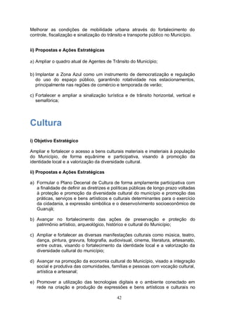 Melhorar as condições de mobilidade urbana através do fortalecimento do
controle, fiscalização e sinalização do trânsito e transporte público no Município.


ii) Propostas e Ações Estratégicas

a) Ampliar o quadro atual de Agentes de Trânsito do Município;


b) Implantar a Zona Azul como um instrumento de democratização e regulação
   do uso do espaço público, garantindo rotatividade nos estacionamentos,
   principalmente nas regiões de comércio e temporada de verão;

c) Fortalecer e ampliar a sinalização turística e de trânsito horizontal, vertical e
   semafórica;




Cultura
i) Objetivo Estratégico

Ampliar e fortalecer o acesso a bens culturais materiais e imateriais à população
do Município, de forma equânime e participativa, visando à promoção da
identidade local e a valorização da diversidade cultural.

ii) Propostas e Ações Estratégicas

a) Formular o Plano Decenal de Cultura de forma amplamente participativa com
   a finalidade de definir as diretrizes e políticas públicas de longo prazo voltadas
   à proteção e promoção da diversidade cultural do município e promoção das
   práticas, serviços e bens artísticos e culturais determinantes para o exercício
   da cidadania, a expressão simbólica e o desenvolvimento socioeconômico de
   Guarujá;

b) Avançar no fortalecimento das ações de preservação e proteção do
   patrimônio artístico, arqueológico, histórico e cultural do Município;

c) Ampliar e fortalecer as diversas manifestações culturais como música, teatro,
   dança, pintura, gravura, fotografia, audiovisual, cinema, literatura, artesanato,
   entre outras, visando o fortalecimento da identidade local e a valorização da
   diversidade cultural do município;

d) Avançar na promoção da economia cultural do Município, visado a integração
   social e produtiva das comunidades, famílias e pessoas com vocação cultural,
   artística e artesanal;

e) Promover a utilização das tecnologias digitais e o ambiente conectado em
   rede na criação e produção de expressões e bens artísticos e culturais no

                                            42
 