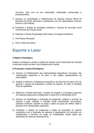 município, bem com na sua reprodução, distribuição, preservação e
   armazenamento;

f) Avançar na consolidação e fortalecimento da Agenda Cultural Oficial do
   Município de forma articulada e participativa com as organizações culturais,
   sociais e comunitárias;

g) Fortalecer e ampliar as atividades artísticas e culturais do município como
   instrumentos de inclusão social;

h) Implantar o Parque Arqueológico São Felipe e Armação das Baleias;

i) Criar Museu Municipal;

j) Criar a Casa da Cultura.



Esporte e Lazer
i) Objetivo Estratégico

Ampliar e fortalecer o acesso à prática do esporte como instrumento de inclusão
e ascensão social, de lazer e de cuidados com a saúde.

ii) Propostas e Ações Estratégicas

a) Avançar no fortalecimento das representações desportivas municipais, das
   organizações esportivas e de lazer e dos órgãos representativos da
   comunidade;

b) Ampliar e melhorar a infraestrutura esportiva e de lazer de município a fim de
   garantir o acesso da população à prática do esporte, do lazer e atividade
   física de qualidade;


c) Reformar o Estádio Municipal, o ginásio do Guaibê e o Complexo Esportivo
   do Tejereba preparando a cidade para a Copa 2014 e Olimpíadas 2016;

d) Avançar na implantação e ampliação de programas, projetos e eventos de
   esporte e lazer voltados a inclusão social (caminhadas comunitárias,
   passeios ciclísticos, esporte na praça e apoio ao grupo da melhor idade e
   pessoas com necessidades especiais);

e) Fortalecer e ampliar os programas e ações de promoção do esporte
   competitivo com a finalidade de melhorar o desempenho do município em
   campeonatos e torneios em todas as modalidades, dando apoio aos
   esportistas de melhores desempenhos;


                                          43
 