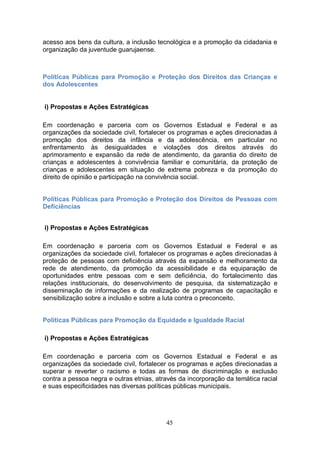 acesso aos bens da cultura, a inclusão tecnológica e a promoção da cidadania e
organização da juventude guarujaense.



Políticas Públicas para Promoção e Proteção dos Direitos das Crianças e
dos Adolescentes
ADOLESCENTES
i) Propostas e Ações Estratégicas

Em coordenação e parceria com os Governos Estadual e Federal e as
organizações da sociedade civil, fortalecer os programas e ações direcionadas á
promoção dos direitos da infância e da adolescência, em particular no
enfrentamento às desigualdades e violações dos direitos através do
aprimoramento e expansão da rede de atendimento, da garantia do direito de
crianças e adolescentes à convivência familiar e comunitária, da proteção de
crianças e adolescentes em situação de extrema pobreza e da promoção do
direito de opinião e participação na convivência social.


Políticas Públicas para Promoção e Proteção dos Direitos de Pessoas com
Deficiências


i) Propostas e Ações Estratégicas

Em coordenação e parceria com os Governos Estadual e Federal e as
organizações da sociedade civil, fortalecer os programas e ações direcionadas à
proteção de pessoas com deficiência através da expansão e melhoramento da
rede de atendimento, da promoção da acessibilidade e da equiparação de
oportunidades entre pessoas com e sem deficiência, do fortalecimento das
relações institucionais, do desenvolvimento de pesquisa, da sistematização e
disseminação de informações e da realização de programas de capacitação e
sensibilização sobre a inclusão e sobre a luta contra o preconceito.


Políticas Públicas para Promoção da Equidade e Igualdade Racial

i) Propostas e Ações Estratégicas

Em coordenação e parceria com os Governos Estadual e Federal e as
organizações da sociedade civil, fortalecer os programas e ações direcionadas a
superar e reverter o racismo e todas as formas de discriminação e exclusão
contra a pessoa negra e outras etnias, através da incorporação da temática racial
e suas especificidades nas diversas políticas públicas municipais.




                                          45
 