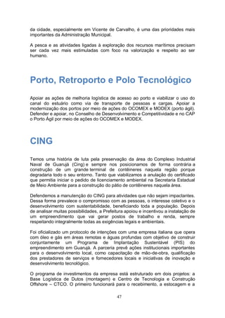 da cidade, especialmente em Vicente de Carvalho, é uma das prioridades mais
importantes da Administração Municipal.

A pesca e as atividades ligadas à exploração dos recursos marítimos precisam
ser cada vez mais estimuladas com foco na valorização e respeito ao ser
humano.




Porto, Retroporto e Polo Tecnológico
Apoiar as ações de melhoria logística de acesso ao porto e viabilizar o uso do
canal do estuário como via de transporte de pessoas e cargas. Apoiar a
modernização dos portos por meio de ações do OCOMEX e MODEX (porto ágil).
Defender e apoiar, no Conselho de Desenvolvimento e Competitividade e no CAP
o Porto Ágil por meio de ações do OCOMEX e MODEX.




CING
Temos uma história de luta pela preservação da área do Complexo Industrial
Naval de Guarujá (Cing) e sempre nos posicionamos de forma contrária a
construção de um grande terminal de contêineres naquela região porque
degradaria todo o seu entorno. Tanto que viabilizamos a anulação do certificado
que permitia iniciar o pedido de licenciamento ambiental na Secretaria Estadual
de Meio Ambiente para a construção do pátio de contêineres naquela área.

Defendemos a manutenção do CING para atividades que não sejam impactantes.
Dessa forma prevalece o compromisso com as pessoas, o interesse coletivo e o
desenvolvimento com sustentabilidade, beneficiando toda a população. Depois
de analisar muitas possibilidades, a Prefeitura apoiou e incentivou a instalação de
um empreendimento que vai gerar postos de trabalho e renda, sempre
respeitando integralmente todas as exigências legais e ambientais.

Foi oficializado um protocolo de intenções com uma empresa italiana que opera
com óleo e gás em áreas remotas e águas profundas com objetivo de construir
conjuntamente um Programa de Implantação Sustentável (PIS) do
empreendimento em Guarujá. A parceria prevê ações institucionais importantes
para o desenvolvimento local, como capacitação de mão-de-obra, qualificação
dos prestadores de serviços e fornecedores locais e iniciativas de inovação e
desenvolvimento tecnológico.

O programa de investimentos da empresa está estruturado em dois projetos: a
Base Logística de Dutos (montagem) e Centro de Tecnologia e Construção
Offshore – CTCO. O primeiro funcionará para o recebimento, a estocagem e a

                                           47
 