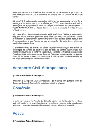 expedição de dutos submarinos, nas atividades de exploração e produção de
petróleo e gás natural que a Petrobras irá desenvolver no pré-sal da Bacia de
Santos.

Já para 2013 estão sendo esperadas atividades de engenharia, fabricação e
montagem de estruturas com a efetivação CTCO, que também realizará a
montagem de equipamentos para os campos submarinos do pré-sal (PLET /
PLEM, MANIFOLD, BSR, estacas de sucção) e pré-fabricação de dutos (Double
e Quad Joints).

Não haverá fluxo de caminhões naquela região da Cidade. Todo o abastecimento
daquele futuro terminal portuário será feito por meio de barcaças. Assim,
reafirmamos o compromisso com os moradores dos bairros Santa Rosa, Santo
Antônio, Astúrias e Las Palmas, de que a população não sofrerá com o fluxo de
caminhões naquela área.

O empreendimento se alinhará as atuais necessidades da região em termos de
exploração da camada de petróleo e gás da Bacia de Santos. É um projeto que
insere definitivamente e de forma sustentável, a cidade de Guarujá na cadeira do
Petróleo e Gás, juntamente com a Base da Petrobras e o Aeroporto, na área da
Base Aérea, projetos estes que, da mesma forma, também estão passando por
um longo processo para serem viabilizados.




Aeroporto Civil Metropolitano
i) Propostas e Ações Estratégicas

Implantar o Aeroporto Civil Metropolitano de Guarujá em parceria com os
Governos Estadual, Federal, Aeronáutica e iniciativa privada.

Comércio
i) Propostas e Ações Estratégicas

Investir na vocação de Vicente de Carvalho como importante rota do comércio
regional, fortalecendo sua infraestrutura, capacitando pessoas e divulgando suas
atividade com vistas no desenvolvimento econômico e humano da região.



Pesca
i) Propostas e Ações Estratégicas

                                          48
 