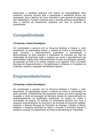 Desenvolver a atividade pesqueira com ênfase na sustentabilidade sócio
ambiental, provendo recursos para a capacitação e assistência técnica aos
pescadores, para a abertura de novos mercados e para garantia da segurança
dos trabalhadores. Fornecer incentivos para a reversão da baixa escolaridade e
para a melhoria da infraestrutura pesqueira com foco no aumento da
produtividade.




Competitividade
i) Propostas e Ações Estratégicas

Em coordenação e parceria com os Governos Estadual e Federal, o setor
empresarial, as organizações sociais, o sistema de ensino e comunidade em
geral, promover o desenvolvimento sustentável, a diversificação e
democratização da base produtiva e empresarial do município por meio da
implantação de programas, ações e projetos que visem o aproveitamento das
oportunidades criadas pelos empreendimentos na área da exploração petroleira,
da expansão do Porto e do turismo receptivo e de negócios. Criar o Conselho
Municipal de Desenvolvimento e Competitividade e fortalecer a Incubadora de
Empresas, visando a integração metropolitana regional.




Empreendedorismo
i) Propostas e Ações Estratégicas

Em coordenação e parceria com os Governos Estadual e Federal, o setor
empresarial, as organizações sociais, o sistema de ensino e comunidade em
geral, promover o fortalecimento dos programas e ações que visem a geração de
ocupação e renda da população do Município através do desenvolvimento do
empreendedorismo, da qualificação profissional, do acesso ao crédito e
microcrédito de fomento, do estímulo ao investimento produtivo dos micro e
pequenos empreendedores do município e da promoção da economia solidária.
Implantar o Sistema Municipal de Promoção de Emprego, Trabalho e Renda,
fortalecer o Programa Municipal de Apoio e Fomento à Economia Popular e
Solidária e avançar no fortalecimento do Posto de Atendimento ao Trabalhador.




                                         49
 