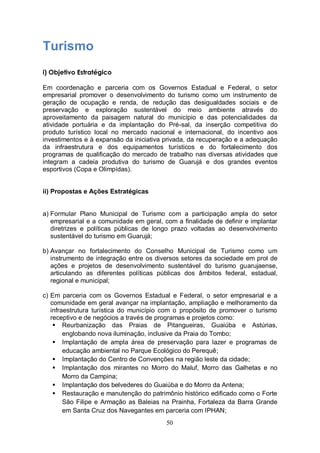 Turismo
i) Objetivo Estratégico

Em coordenação e parceria com os Governos Estadual e Federal, o setor
empresarial promover o desenvolvimento do turismo como um instrumento de
geração de ocupação e renda, de redução das desigualdades sociais e de
preservação e exploração sustentável do meio ambiente através do
aproveitamento da paisagem natural do município e das potencialidades da
atividade portuária e da implantação do Pré-sal, da inserção competitiva do
produto turístico local no mercado nacional e internacional, do incentivo aos
investimentos e à expansão da iniciativa privada, da recuperação e a adequação
da infraestrutura e dos equipamentos turísticos e do fortalecimento dos
programas de qualificação do mercado de trabalho nas diversas atividades que
integram a cadeia produtiva do turismo de Guarujá e dos grandes eventos
esportivos (Copa e Olimpídas).


ii) Propostas e Ações Estratégicas


a) Formular Plano Municipal de Turismo com a participação ampla do setor
   empresarial e a comunidade em geral, com a finalidade de definir e implantar
   diretrizes e políticas públicas de longo prazo voltadas ao desenvolvimento
   sustentável do turismo em Guarujá;

b) Avançar no fortalecimento do Conselho Municipal de Turismo como um
   instrumento de integração entre os diversos setores da sociedade em prol de
   ações e projetos de desenvolvimento sustentável do turismo guarujaense,
   articulando as diferentes políticas públicas dos âmbitos federal, estadual,
   regional e municipal;

c) Em parceria com os Governos Estadual e Federal, o setor empresarial e a
   comunidade em geral avançar na implantação, ampliação e melhoramento da
   infraestrutura turística do município com o propósito de promover o turismo
   receptivo e de negócios a través de programas e projetos como:
     Reurbanização das Praias de Pitangueiras, Guaiúba e Astúrias,
        englobando nova iluminação, inclusive da Praia do Tombo;
     Implantação de ampla área de preservação para lazer e programas de
        educação ambiental no Parque Ecológico do Perequê;
     Implantação do Centro de Convenções na região leste da cidade;
     Implantação dos mirantes no Morro do Maluf, Morro das Galhetas e no
        Morro da Campina;
     Implantação dos belvederes do Guaiúba e do Morro da Antena;
     Restauração e manutenção do patrimônio histórico edificado como o Forte
        São Filipe e Armação as Baleias na Prainha, Fortaleza da Barra Grande
        em Santa Cruz dos Navegantes em parceria com IPHAN;
                                         50
 