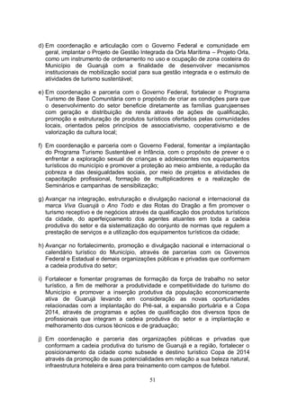 d) Em coordenação e articulação com o Governo Federal e comunidade em
   geral, implantar o Projeto de Gestão Integrada da Orla Marítima – Projeto Orla,
   como um instrumento de ordenamento no uso e ocupação de zona costeira do
   Município de Guarujá com a finalidade de desenvolver mecanismos
   institucionais de mobilização social para sua gestão integrada e o estimulo de
   atividades de turismo sustentável;

e) Em coordenação e parceria com o Governo Federal, fortalecer o Programa
   Turismo de Base Comunitária com o propósito de criar as condições para que
   o desenvolvimento do setor beneficie diretamente as famílias guarujaenses
   com geração e distribuição de renda através de ações de qualificação,
   promoção e estruturação de produtos turísticos ofertados pelas comunidades
   locais, orientados pelos princípios de associativismo, cooperativismo e de
   valorização da cultura local;

f) Em coordenação e parceria com o Governo Federal, fomentar a implantação
   do Programa Turismo Sustentável e Infância, com o propósito de prever e o
   enfrentar a exploração sexual de crianças e adolescentes nos equipamentos
   turísticos do município e promover a proteção ao meio ambiente, a redução da
   pobreza e das desigualdades sociais, por meio de projetos e atividades de
   capacitação profissional, formação de multiplicadores e a realização de
   Seminários e campanhas de sensibilização;

g) Avançar na integração, estruturação e divulgação nacional e internacional da
   marca Viva Guarujá o Ano Todo e das Rotas do Dragão a fim promover o
   turismo receptivo e de negócios através da qualificação dos produtos turísticos
   da cidade, do aperfeiçoamento dos agentes atuantes em toda a cadeia
   produtiva do setor e da sistematização do conjunto de normas que regulem a
   prestação de serviços e a utilização dos equipamentos turísticos da cidade;

h) Avançar no fortalecimento, promoção e divulgação nacional e internacional o
   calendário turístico do Município, através de parcerias com os Governos
   Federal e Estadual e demais organizações públicas e privadas que conformam
   a cadeia produtiva do setor;

i) Fortalecer e fomentar programas de formação da força de trabalho no setor
   turístico, a fim de melhorar a produtividade e competitividade do turismo do
   Município e promover a inserção produtiva da população economicamente
   ativa de Guarujá levando em consideração as novas oportunidades
   relacionadas com a implantação do Pré-sal, a expansão portuária e a Copa
   2014, através de programas e ações de qualificação dos diversos tipos de
   profissionais que integram a cadeia produtiva do setor e a implantação e
   melhoramento dos cursos técnicos e de graduação;

j) Em coordenação e parceria das organizações públicas e privadas que
   conformam a cadeia produtiva do turismo de Guarujá e a região, fortalecer o
   posicionamento da cidade como subsede e destino turístico Copa de 2014
   através da promoção de suas potencialidades em relação a sua beleza natural,
   infraestrutura hoteleira e área para treinamento com campos de futebol.

                                           51
 