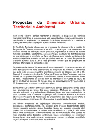 Propostas da Dimensão                                             Urbana,
Territorial e Ambiental

Tem como objetivo central reordenar e melhorar a ocupação do território
municipal garantindo a recuperação e uso sustentável dos recursos ambientais, a
mobilidade, a ampliação dos serviços domiciliares essenciais e o acesso a
condições de moradia digna para a população do município.

O Equilíbrio Territorial obriga que os processos de planejamento e gestão do
Programa de Governo assumam o território como o lugar onde acontecem as
distintas formas de interação social, produtiva, organizativa e cultural de nossas
famílias e cidadãos. Desta forma, ordenar, integrar e articular as distintas regiões
do município com o propósito de fazer de Guarujá uma cidade territorialmente
equitativa continuara sendo um dos propósitos centrais de nosso Programa de
Governo durante 2013 e 2016. Não podemos aceitar que se perpetuem as
grandes diferenças e o contraste social.

O processo de desenvolvimento de Guarujá acontecido durante os últimos 30
anos tem gerado um forte desequilíbrio na ocupação do território. Lembremos
que pela forte pressão migratória acontecida durante as décadas dos 70 e 80,
Guarujá é um dos municípios do País e do Estado de São Paulo com maiores
índices de ocupações irregulares, domicílios em favelas e assentados em áreas
de risco. Precisamente, de acordo com as informações do Censo do IBGE de
2010, em Guarujá existiam 49 favelas onde se assentavam 35.107 domicílios e
15 áreas de risco ocupadas por 4361 moradias.

Entre 2009 e 2012 temos enfrentado com muito esforço esta grande divida social
que acumulamos ao longo dos anos passados. Melhorar as condições de
moradia e diminuir os grandes desequilíbrios regionais têm sido uma bandeira na
qual contamos com a imensa cooperação dos Governos Federal e Estadual
através do Programa de Aceleração do Crescimento, dos recursos do DADE e
outros importantes programas de infraestrutura e regularização fundiária.

Os efeitos negativos da degradação ambiental (contaminação, erosão,
degradação, desflorestamento, etc.) gerados pela pressão descontrolada sobre
nossos recursos naturais (água, florestas, fauna, ar, recursos minerais etc.)
podem concentrar-se sobre os setores mais vulneráveis da população e inclusive
afetar toda a sociedade. Tradicionalmente são as comunidades mais pobres as
mais afetadas pelos desastres ambientais. Estas comunidades se encontram
incapacitadas para recolocar-se e, regularmente, contam com baixa capacidade
organizativa para pressionar pelos seus direitos.



                                            52
 