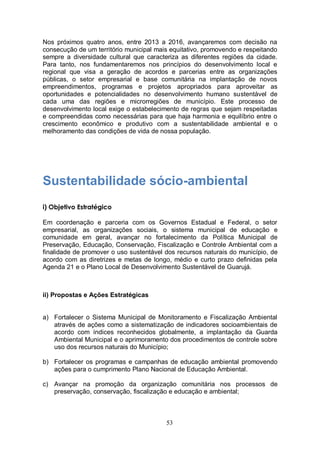 Nos próximos quatro anos, entre 2013 a 2016, avançaremos com decisão na
consecução de um território municipal mais equitativo, promovendo e respeitando
sempre a diversidade cultural que caracteriza as diferentes regiões da cidade.
Para tanto, nos fundamentaremos nos princípios do desenvolvimento local e
regional que visa a geração de acordos e parcerias entre as organizações
públicas, o setor empresarial e base comunitária na implantação de novos
empreendimentos, programas e projetos apropriados para aproveitar as
oportunidades e potencialidades no desenvolvimento humano sustentável de
cada uma das regiões e microrregiões de município. Este processo de
desenvolvimento local exige o estabelecimento de regras que sejam respeitadas
e compreendidas como necessárias para que haja harmonia e equilíbrio entre o
crescimento econômico e produtivo com a sustentabilidade ambiental e o
melhoramento das condições de vida de nossa população.




Sustentabilidade sócio-ambiental
i) Objetivo Estratégico

Em coordenação e parceria com os Governos Estadual e Federal, o setor
empresarial, as organizações sociais, o sistema municipal de educação e
comunidade em geral, avançar no fortalecimento da Política Municipal de
Preservação, Educação, Conservação, Fiscalização e Controle Ambiental com a
finalidade de promover o uso sustentável dos recursos naturais do município, de
acordo com as diretrizes e metas de longo, médio e curto prazo definidas pela
Agenda 21 e o Plano Local de Desenvolvimento Sustentável de Guarujá.



ii) Propostas e Ações Estratégicas


a) Fortalecer o Sistema Municipal de Monitoramento e Fiscalização Ambiental
   através de ações como a sistematização de indicadores socioambientais de
   acordo com índices reconhecidos globalmente, a implantação da Guarda
   Ambiental Municipal e o aprimoramento dos procedimentos de controle sobre
   uso dos recursos naturais do Município;

b) Fortalecer os programas e campanhas de educação ambiental promovendo
   ações para o cumprimento Plano Nacional de Educação Ambiental.

c) Avançar na promoção da organização comunitária nos processos de
   preservação, conservação, fiscalização e educação e ambiental;



                                         53
 