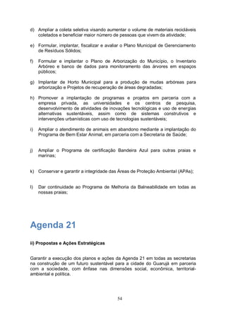 d) Ampliar a coleta seletiva visando aumentar o volume de materiais recicláveis
   coletados e beneficiar maior número de pessoas que vivem da atividade;

e) Formular, implantar, fiscalizar e avaliar o Plano Municipal de Gerenciamento
   de Resíduos Sólidos;

f)   Formular e implantar o Plano de Arborização do Município, o Inventario
     Arbóreo e banco de dados para monitoramento das árvores em espaços
     públicos;

g) Implantar de Horto Municipal para a produção de mudas arbóreas para
   arborização e Projetos de recuperação de áreas degradadas;

h) Promover a implantação de programas e projetos em parceria com a
   empresa privada, as universidades e os centros de pesquisa,
   desenvolvimento de atividades de inovações tecnológicas e uso de energias
   alternativas sustentáveis, assim como de sistemas construtivos e
   intervenções urbanísticas com uso de tecnologias sustentáveis;

i)   Ampliar o atendimento de animais em abandono mediante a implantação do
     Programa de Bem Estar Animal, em parceria com a Secretaria de Saúde;


j)   Ampliar o Programa de certificação Bandeira Azul para outras praias e
     marinas;


k) Conservar e garantir a integridade das Áreas de Proteção Ambiental (APAs);


l)   Dar continuidade ao Programa de Melhoria da Balneabilidade em todas as
     nossas praias;




Agenda 21
ii) Propostas e Ações Estratégicas


Garantir a execução dos planos e ações da Agenda 21 em todas as secretarias
na construção de um futuro sustentável para a cidade do Guarujá em parceria
com a sociedade, com ênfase nas dimensões social, econômica, territorial-
ambiental e política.




                                         54
 