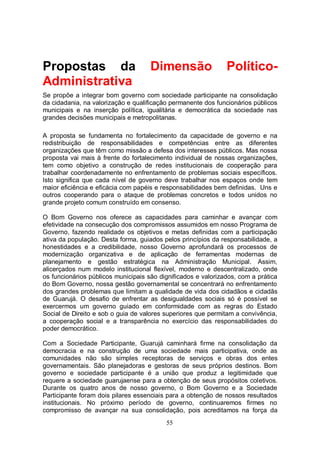 Propostas da                         Dimensão                  Político-
Administrativa
Se propõe a integrar bom governo com sociedade participante na consolidação
da cidadania, na valorização e qualificação permanente dos funcionários públicos
municipais e na inserção política, igualitária e democrática da sociedade nas
grandes decisões municipais e metropolitanas.

A proposta se fundamenta no fortalecimento da capacidade de governo e na
redistribuição de responsabilidades e competências entre as diferentes
organizações que têm como missão a defesa dos interesses públicos. Mas nossa
proposta vai mais à frente do fortalecimento individual de nossas organizações,
tem como objetivo a construção de redes institucionais de cooperação para
trabalhar coordenadamente no enfrentamento de problemas sociais específicos.
Isto significa que cada nível de governo deve trabalhar nos espaços onde tem
maior eficiência e eficácia com papéis e responsabilidades bem definidas. Uns e
outros cooperando para o ataque de problemas concretos e todos unidos no
grande projeto comum construído em consenso.

O Bom Governo nos oferece as capacidades para caminhar e avançar com
efetividade na consecução dos compromissos assumidos em nosso Programa de
Governo, fazendo realidade os objetivos e metas definidas com a participação
ativa da população. Desta forma, guiados pelos princípios da responsabilidade, a
honestidades e a credibilidade, nosso Governo aprofundará os processos de
modernização organizativa e de aplicação de ferramentas modernas de
planejamento e gestão estratégica na Administração Municipal. Assim,
alicerçados num modelo institucional flexível, moderno e descentralizado, onde
os funcionários públicos municipais são dignificados e valorizados, com a prática
do Bom Governo, nossa gestão governamental se concentrará no enfrentamento
dos grandes problemas que limitam a qualidade de vida dos cidadãos e cidadãs
de Guarujá. O desafio de enfrentar as desigualdades sociais só é possível se
exercermos um governo guiado em conformidade com as regras do Estado
Social de Direito e sob o guia de valores superiores que permitam a convivência,
a cooperação social e a transparência no exercício das responsabilidades do
poder democrático.

Com a Sociedade Participante, Guarujá caminhará firme na consolidação da
democracia e na construção de uma sociedade mais participativa, onde as
comunidades não são simples receptoras de serviços e obras dos entes
governamentais. São planejadoras e gestoras de seus próprios destinos. Bom
governo e sociedade participante é a união que produz a legitimidade que
requere a sociedade guarujaense para a obtenção de seus propósitos coletivos.
Durante os quatro anos de nosso governo, o Bom Governo e a Sociedade
Participante foram dois pilares essenciais para a obtenção de nossos resultados
institucionais. No próximo período de governo, continuaremos firmes no
compromisso de avançar na sua consolidação, pois acreditamos na força da
                                          55
 