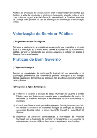 Acelerar os processos do serviço público, criar e disponibilizar ferramentas que
facilitem a vida da população e eliminem a burocracia, visando instaurar uma
nova ordem na organização da informação, consolidando a Prefeitura Municipal
de Guarujá como pioneira no uso de tecnologias da informação e comunicação
(TICs).




Valorização do Servidor Público
i) Programas e Ações Estratégicas

Estimular a meritocracia, a avaliação de desempenho por resultados, a conduta
ética e a dedicação ao trabalho como valores fundamentais do funcionalismo
público. Garantir a manutenção dos direitos adquiridos e colocar em prática o
Plano de Carreira do Servidor.

Práticas de Bom Governo
i) Objetivo Estratégico

Avançar na consolidação da modernização institucional, na valorização e na
qualificação permanente dos funcionários públicos municipais e na inserção
política, igualitária e democrática da sociedade nas grandes decisões municipais e
metropolitanas.


ii) Programas e Ações Estratégicas


a) Fortalecer e ampliar a atuação da Escola Municipal de Governo e Gestão
   Pública como um instrumento essencial para a qualificação do quadro de
   servidores da Prefeitura Municipal e das lideranças sociais e comunitários do
   município;

b) Consolidar o Sistema Municipal de Planejamento Estratégico com o propósito
   de articular e coordenar os diferentes esforços de definição de acordos e
   consensos básicos sobre o desenvolvimento integral e sustentável de
   Guarujá;

c) Modernizar os processos administrativos e burocráticos da Prefeitura
   Municipal com a finalidade de melhorar a transparência e a economia na
   aplicação dos recursos públicos, bem como o atendimento aos cidadãos;


                                           57
 