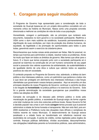 1. Coragem para seguir mudando

O Programa de Governo hoje apresentado para a consideração de toda a
sociedade de Guarujá baseia-se em um projeto ético-político concebido em um
momento crítico da história do Município. Nasce como uma proposta concreta
direcionada a melhorar as condições de vida de toda a sua população.
Honestidade, coragem e participação, são os princípios que norteiam este
documento, baseados no bom governo e na sociedade participante. Reafirma a
VIDA como o dom mais sublime da existência, buscando permanentemente a
dignificação de suas condições, por meio da proteção dos direitos humanos, da
equidade, da legalidade e da promoção de oportunidades para todos e para
todas, garantindo assim o exercício da cidadania plena.
Reconhecemos que muitas coisas ainda precisam ser feitas. Não foi possível, no
tempo que tivemos para administrar a cidade, resolver todos os problemas. Ainda
há muito que fazer em todos os âmbitos de governo. Mas temos que olhar para o
futuro. E o futuro que temos proposto junto com a sociedade participante só é
possível se lutarmos na construção de um ser humano consciente de seu papel
social e possuidor dos valores superiores da solidariedade, da sustentabilidade e
da igualdade dentro de uma ética e cultura que valorize todos os aspectos
positivos da vida em sociedade.
O conteúdo proposto no Programa de Governo visa, sobretudo, a defesa do bem
público e dos interesses coletivos, como um patrimônio que pertence a todos nós
e que deve ser protegido em detrimento dos interesses individuas e das forças
clientelistas que governaram nossos tempos passados. Aqui se encontra um dos
principais desafios do nosso Programa de Governo: continuar o caminho da ética
e do resgate da honestidade na prática política e no exercício do Governo. Esta
foi a grande reivindicação da sociedade guarujaense que possibilitou nossa
vitória nas eleições de 2008.
Cansada da corrupção e do descaso pelo dinheiro público e ávida pela
moralização da gestão pública, a sociedade de Guarujá exigiu de forma urgente
uma total mudança de rumo dos costumes políticos locais. Nosso Governo foi fiel
à decisão popular nas urnas e com muita coragem temos provado que é possível
administrar a cidade de forma honesta e transparente. Não tem sido fácil, pois em
2009 recebemos a Prefeitura numa das situações mais difíceis e complexas da
história recente do nosso Município. O desenvolvimento de Guarujá estava
paralisado e a cidade havia se transformado em referência nacional nos
escândalos de corrupção. A perda de crédito, contas rejeitadas pelos órgãos de
controle, finanças públicas deficitárias, dívidas acumuladas, descumprimentos
nas obrigações trabalhistas perante os funcionários públicos, caos administrativo,


                                           6
 