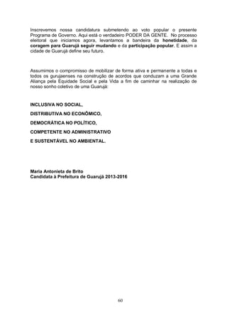 Inscrevemos nossa candidatura submetendo ao voto popular o presente
Programa de Governo. Aqui está o verdadeiro PODER DA GENTE. No processo
eleitoral que iniciamos agora, levantamos a bandeira da honetidade, da
coragem para Guarujá seguir mudando e da participação popular. E assim a
cidade de Guarujá define seu futuro.



Assumimos o compromisso de mobilizar de forma ativa e permanente a todas e
todos os gurujaenses na construção de acordos que conduzam a uma Grande
Aliança pela Equidade Social e pela Vida a fim de caminhar na realização de
nosso sonho coletivo de uma Guarujá:


INCLUSIVA NO SOCIAL,
DISTRIBUTIVA NO ECONÔMICO,

DEMOCRÁTICA NO POLÍTICO,
COMPETENTE NO ADMINISTRATIVO
E SUSTENTÁVEL NO AMBIENTAL.




Maria Antonieta de Brito
Candidata à Prefeitura de Guarujá 2013-2016




                                       60
 