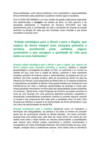 obras paralisadas, entre outros problemas. Com austeridade e responsabilidade
temos enfrentado estes problemas e podemos mostrar alguns resultados.
Com A CASA EM ORDEM e um novo modelo de gestão institucional implantado
com determinação e coragem nos pilares da ética, do bom governo e da
sociedade participante, o Programa de Governo 2013-2016 que hoje
apresentamos para a consideração de toda a sociedade de Guarujá se propõe
caminhar na direção da visão que tem orientado nosso mandato e que busca
consolidar o Guarujá como:



“Cidade estratégica para o Brasil e para a Região, que
explora de forma integral suas vocações portuária e
turística,  socialmente    justa,   solidária, segura,
sustentável e que assegura a qualidade de vida para
todos os seus habitantes.”


Guarujá cidade estratégica para o Brasil e para a região, que explora de
forma integral suas vocações portuária e turística, destaca a posição
geoestratégica e privilegiada da cidade no País, no continente e no mundo na
medida em que, junto com a cidade de Santos, conforma o mais importante
complexo portuário de América Latina e, adicionalmente, se destaca por ser um
território com forte vocação turística, além de encontrar-se dentro da área de
influencia do Pré-sal o qual posicionará ao Brasil entre os 10 maiores produtores
e exportadores de petróleo do Mundo. Esta grande fortaleza de Guarujá tem que
transformar-se em mais e melhores oportunidades de emprego e renda para
nossa população redundando na diminuição das desigualdades sociais existentes
no momento. Desta forma, nosso Programa de Governo se propõe caminhar no
rumo de uma Guarujá com uma economia altamente produtiva, competitiva e
diversificada, ambientalmente sustentável, inserida no contexto regional, nacional
e mundial e que proporciona bem estar para a sociedade como um todo. Uma
Guarujá que distribua a riqueza e as oportunidades de forma democrática e que
nos insira nas oportunidades do século XXI.

Guarujá socialmente justa e solidária declara-se como um imperativo a
eliminação das desigualdades, da pobreza e de todos os fatores de exclusão
social que se acumularam durante as últimas décadas em nosso município.
Guarujá será uma cidade justa, este deve ser nosso sonho. Um sonho de uma
cidade onde todos e todas tenham as mesmas oportunidades e possibilidades
para exercer seus direitos sociais, econômicos e políticos reconhecidos e
consagrados em nossa Constituição Nacional, sem descriminação de raça, sexo,
religião, condição física e preferências sexuais. Uma cidade onde os benefícios

                                           7
 