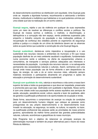 do desenvolvimento econômico se distribuíam com equidade. Uma Guarujá justa
onde se respeite a dignidade humana, reconhecendo e valorizando o território
diverso, multicultural e multiétnico que habitamos e no qual podemos unirmos por
uma cidade que luta na realização de um sonho coletivo.


Guarujá segura, rejeita o uso da violência em qualquer de suas expressões
como um meio de resolver as diferenças e conflitos sociais e políticos. Na
Guarujá de nossos sonhos a violência, o maltrato, a discriminação, a
delinquência e a corrupção não tem espaço, sendo problemas superados pelo
empenho e trabalho conjunto da população e das instituições públicas. A
recuperação da confiança dos cidadãos perante os organismos de segurança
pública e justiça e a criação de um clima de tolerância devem ser os alicerces
sobre as quais temos que sustentar a construção de uma Guarujá Segura.

Guarujá sustentável, declara-se como imperativa a recuperação e o uso
sustentável dos recursos naturais e ambientais do município a fim que nossa
população desfrute de um meio ambiente saudável e equilibrado, fundamentado
numa economia verde e solidária, na oferta de equipamentos urbanos e
comunitários, de transporte e serviços públicos adequados aos interesses e
necessidades da população, à proteção dos recursos naturais e na salvaguarda
permanente dos ecossistemas naturais e culturais. Assim, sonhamos com uma
Gurujá onde nossa população usa de forma eficiente e sem desperdícios da
água, da energia, do solo e do ar como recursos vitais, utilizando sempre
materiais renováveis e participando ativamente em programas e ações de
educação e promoção do desenvolvimento sustentável.

Guarujá com qualidade de vida, valoriza e reconhece a vida como a nosso bem
superior de todas e todos os guarujaenses e que deve ser respeitada, preservada
e promovida para que seja desfrutada com qualidade e dignidade. Nosso sonho
é com uma cidade onde sua população tenha acesso equitativo aos serviços de
saúde, educação, assistência social, cultura, esporte e lazer de qualidade, além
da garantia à qualificação profissional e de oportunidades de ocupação e renda.
Desta forma, assumimos o compromisso de avançar na criação de condições
para um desenvolvimento humano integral, que coloque as pessoas como
protagonistas do seu próprio desenvolvimento e do desenvolvimento local.
Investir na educação, na segurança, na saúde, na cultura, no esporte, no lazer,
na qualificação profissional das pessoas serão as prioridades de nosso próximo
governo, aproveitando da melhor forma possível das grandes potencialidades
naturais, culturais, econômicas e geopolíticas do nosso município.
Este Programa tem o objetivo de relacionar os principais avanços da
administração municipal e também de propor alternativas para o futuro da nossa
Pérola do Atlântico.

                                          8
 