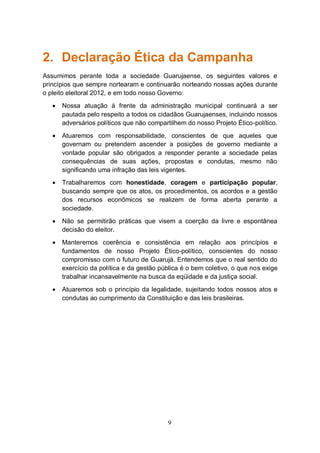 2. Declaração Ética da Campanha
Assumimos perante toda a sociedade Guarujaense, os seguintes valores e
princípios que sempre nortearam e continuarão norteando nossas ações durante
o pleito eleitoral 2012, e em todo nosso Governo:
      Nossa atuação à frente da administração municipal continuará a ser
       pautada pelo respeito a todos os cidadãos Guarujaenses, incluindo nossos
       adversários políticos que não compartilhem do nosso Projeto Ético-político.
      Atuaremos com responsabilidade, conscientes de que aqueles que
       governam ou pretendem ascender a posições de governo mediante a
       vontade popular são obrigados a responder perante a sociedade pelas
       consequências de suas ações, propostas e condutas, mesmo não
       significando uma infração das leis vigentes.
      Trabalharemos com honestidade, coragem e participação popular,
       buscando sempre que os atos, os procedimentos, os acordos e a gestão
       dos recursos econômicos se realizem de forma aberta perante a
       sociedade.
      Não se permitirão práticas que visem a coerção da livre e espontânea
       decisão do eleitor.
      Manteremos coerência e consistência em relação aos princípios e
       fundamentos de nosso Projeto Ético-político, conscientes do nosso
       compromisso com o futuro de Guarujá. Entendemos que o real sentido do
       exercício da política e da gestão pública é o bem coletivo, o que nos exige
       trabalhar incansavelmente na busca da eqüidade e da justiça social.
      Atuaremos sob o princípio da legalidade, sujeitando todos nossos atos e
       condutas ao cumprimento da Constituição e das leis brasileiras.




                                           9
 