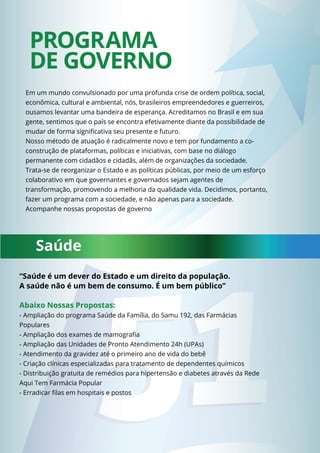 PROGRAMA 
DE GOVERNO 
Em um mundo convulsionado por uma profunda crise de ordem política, social, 
econômica, cultural e ambiental, nós, brasileiros empreendedores e guerreiros, 
ousamos levantar uma bandeira de esperança. Acreditamos no Brasil e em sua 
gente, sentimos que o país se encontra efetivamente diante da possibilidade de 
mudar de forma signifi cativa seu presente e futuro. 
Nosso método de atuação é radicalmente novo e tem por fundamento a co-construção 
de plataformas, políticas e iniciativas, com base no diálogo 
permanente com cidadãos e cidadãs, além de organizações da sociedade. 
Trata-se de reorganizar o Estado e as políticas públicas, por meio de um esforço 
colaborativo em que governantes e governados sejam agentes de 
transformação, promovendo a melhoria da qualidade vida. Decidimos, portanto, 
fazer um programa com a sociedade, e não apenas para a sociedade. 
Acompanhe nossas propostas de governo 
Saúde 
“Saúde é um dever do Estado e um direito da população. 
A saúde não é um bem de consumo. É um bem público” 
Abaixo Nossas Propostas: 
- Ampliação do programa Saúde da Família, do Samu 192, das Farmácias 
Populares 
- Ampliação dos exames de mamografi a 
- Ampliação das Unidades de Pronto Atendimento 24h (UPAs) 
- Atendimento da gravidez até o primeiro ano de vida do bebê 
- Criação clínicas especializadas para tratamento de dependentes químicos 
- Distribuição gratuita de remédios para hipertensão e diabetes através da Rede 
Aqui Tem Farmácia Popular 
- Erradicar fi las em hospitais e postos 
 
