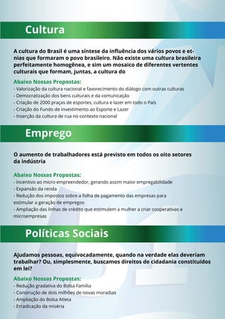 Cultura 
A cultura do Brasil é uma síntese da infl uência dos vários povos e et-nias 
que formaram o povo brasileiro. Não existe uma cultura brasileira 
perfeitamente homogênea, e sim um mosaico de diferentes vertentes 
culturais que formam, juntas, a cultura do 
Abaixo Nossas Propostas: 
- Valorização da cultura nacional e favorecimento do diálogo com outras culturas 
- Democratização dos bens culturais e da comunicação 
- Criação de 2000 praças de esportes, cultura e lazer em todo o País 
- Criação do Fundo de investimento ao Esporte e Lazer 
- Inserção da cultura de rua no contexto nacional 
Emprego 
O aumento de trabalhadores está previsto em todos os oito setores 
da indústria 
Abaixo Nossas Propostas: 
- Incentivo ao micro empreendedor, gerando assim maior empregabilidade 
- Expansão da renda 
- Redução dos impostos sobre a folha de pagamento das empresas para 
estimular a geração de empregos 
- Ampliação das linhas de crédito que estimulem a mulher a criar cooperativas e 
microempresas 
Políticas Sociais 
Ajudamos pessoas, equivocadamente, quando na verdade elas deveriam 
trabalhar? Ou, simplesmente, buscamos direitos de cidadania constituídos 
em lei? 
Abaixo Nossas Propostas: 
- Redução gradativa do Bolsa Família 
- Construção de dois milhões de novas moradias 
- Ampliação do Bolsa Atleta 
- Erradicação da miséria 
 