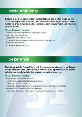 Meio Ambiente 
Embora a inquietante realidade ambiental seja por muitos ainda ignora-da 
ou menosprezada, torna-se cada vez mais evidente que, quanto a seus 
rumos futuros, a Humanidade se defronta com um gravíssimo dilema nos 
tempos atuais. 
Abaixo Nossas Propostas: 
- Investimento em energias limpas como: eólica e solar 
- Redução do desmatamento 
- Criação de hortas Comunitárias 
- Preservação de ecossistemas existentes pertos de hidroelétricas 
- Investir na coleta seletiva 
- Preservação da Fauna e Flora 
Segurança 
Diz a Constituição Federal:“Art. 144. A segurança pública, dever do Estado, 
direito e responsabilidade de todos, é exercida para a preservação da ordem 
pública e da incolumidade das pessoas e dopatrimônio, (…) 
Abaixo Nossas Propostas: 
- Ampliação do policiamento nas ruas 
- Investir na Educação social de todos os policiais 
- Gratifi cação ao bom policial 
- Instalar câmeras de segurança nas cidades com maior índice de criminalidade 
- Fortalecimento do policiamento das fronteiras 
- Implantação de mais de 5000 postos de polícia comunitária em todo o País 
 