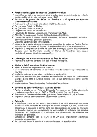  Ampliação das Ações de Saúde de Caráter Preventivo:
 Intensificar as ações de educação para a saúde com o envolvimento da rede de
  ensino do Município, principalmente com a UFOP.
 Ampliar o Programa de Saúde da Família e o Programa de Agentes
  Comunitários de Saúde.
 Promover a efetiva municipalização da Vigilância Sanitária.
 Programa de Saúde da Mulher.
 Programa de Saúde da Criança.
 Programa de Saúde do Trabalhador.
 Prevenção de Doenças Sexualmente Transmissíveis /AIDS.
 Atenção Farmacêutica a Grupos de Hipertensos e Diabéticos.
 Grupos de apoio à saúde mental: narcóticos anônimos, alcoólicos anônimos,
  psicóticos anônimos, grupos de pacientes.
 Vigilância Epidemiológica e Imunização.
 Incrementar o apoio, através de convênio específico, às ações do Projeto Sorria,
  iniciativa ouropretana de eficácia reconhecida no Município e em âmbito nacional.
 Implantar o Programa de Saúde do Idoso em articulação com os Movimentos da
  Terceira Idade do Município, criando um Centro de Referência com equipe
  multidisciplinar para atendimento específico.

 Otimização dos Recursos Financeiros da Área de Saúde:
 Promover o aumento para até 25% dos recursos municipais.

 Melhoria da Infraestrutura de Atendimento:
 Priorizar atendimento pediátrico de urgência.
 Descentralizar o atendimento em psiquiatria, levando o médico especialista até os
  distritos.
 Implantar enfermaria com leitos hospitalares em psiquiatria.
 Investir na infraestrutura das unidades de atendimento da região de Cachoeira do
  Campo, Santa Rita e Antônio Pereira para a sua consolidação como Distrito
  Sanitário.
 Implantação do Plano Municipal de Assistência Farmacêutica.

 Estímulo ao Servidor Municipal a Área de Saúde:
 Apoiar a criação de um Polo de Educação Permanente em Saúde através de
  convênios específicos com a UFOP, a ETFOP e instituições congêneres.
 Fortalecer as Coordenadorias de Programas da Secretaria Municipal de Saúde.
 Implantar centros de tratamento de dependentes químicos.

 Educação:
 A constante busca de um ensino fundamental e de uma educação infantil de
  qualidade como elemento de formação de nossas crianças e jovens, construindo
  plenamente a cidadania e abrindo para eles oportunidades na vida e no mercado
  de trabalho, através do envolvimento da comunidade no cotidiano das escolas
  municipais, da valorização e qualificação dos professores, de sistemas de
  avaliação da qualidade.
 Estabelecer parceria com o IFMG e UFOP para implementar programas
  educacionais especiais.
 Programa de formação continuada para professores da rede Municipal.
 