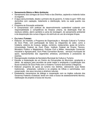  Saneamento Básico e Meio Ambiente:
 Saneamento dos córregos de Ouro Preto e dos Distritos, captando e tratando todos
  os esgotos.
 A água será prioridade, desde o primeiro dia de governo. A meta é suprir 100% dos
  domicílios com captação, tratamento e distribuição, tanto na sede quanto nos
  distritos.
 Programa de Educação ambiental.
 O compromisso com práticas de desenvolvimento sustentável cuidando com
  responsabilidade e competência da limpeza urbana, da destinação final de
  resíduos sólidos, aterro sanitário e usina de reciclagem, do saneamento ambiental
  e da despoluição dos cursos d’água e do estímulo ao uso de energias limpas.

 CULTURA E TURISMO:
 Elaborar, de imediato, o Programa de Organização e Ativação Cultural e Turística
  de Ouro Preto, com participação de todos os integrantes do setor, como a
  hotelaria, sistema de museus, igrejas, comércio, restaurantes, guias de turismo,
  Universidade Federal de Ouro Preto, Instituto Federal de Ensino Técnico,
  Ministério Público e Magistratura, Polícias Civil e Militar, Associação Comercial,
  Industrial e Agropecuária, Ouro Preto Convention Bureau, serviços municipais de
  apoio, representantes dos segmentos artísticos, promotores e produtores de
  eventos.
 Reorganização imediata da Secretaria Municipal de Cultura e Turismo.
 Estudar a implantação de um Centro de Convenções do Município, ampliando a
  oferta de espaços para reuniões de porte médio e ampliando a qualificação dos
  fluxos turísticos de Ouro Preto com o moderno Turismo de Eventos e Negócios.
 Elaborar programa de apoio ao turismo nos distritos, valorizando suas festas
  tradicionais, artesanato, culinária e os projetos de trilhas e caminhadas, com
  preservação dos seus recursos e atrativos naturais.
 Estabelecer mecanismos de diálogo e cooperação com os órgãos culturais dos
  Governos Federal e Estadual, tendo em vista a busca de assessoramento técnico,
  viabilização de projetos e busca de recurso.
 