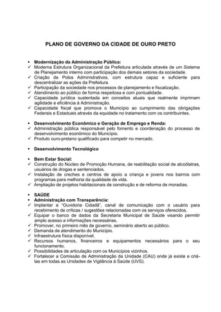 PLANO DE GOVERNO DA CIDADE DE OURO PRETO


 Modernização da Administração Pública:
 Moderna Estrutura Organizacional da Prefeitura articulada através de um Sistema
  de Planejamento interno com participação dos demais setores da sociedade.
 Criação de Polos Administrativos, com estrutura capaz e suficiente para
  descentralizar as ações da Prefeitura.
 Participação da sociedade nos processos de planejamento e fiscalização.
 Atendimento ao público de forma respeitosa e com pontualidade.
 Capacidade jurídica sustentada em conceitos atuais que realmente imprimam
  agilidade e eficiência à Administração.
 Capacidade fiscal que promova o Município ao cumprimento das obrigações
  Federais e Estaduais através da equidade no tratamento com os contribuintes.

 Desenvolvimento Econômico e Geração de Emprego e Renda:
 Administração pública responsável pelo fomento e coordenação do processo de
  desenvolvimento econômico do Município.
 Produto ouro-pretano qualificado para competir no mercado.

 Desenvolvimento Tecnológico

 Bem Estar Social:
 Construção do Núcleo de Promoção Humana, de reabilitação social de alcoólatras,
  usuários de drogas e sentenciados.
 Instalação de creches e centros de apoio a criança e jovens nos bairros com
  programas para melhoria da qualidade de vida.
 Ampliação de projetos habitacionais de construção e de reforma de moradias.

 SAÚDE
 Administração com Transparência:
 Implantar a “Ouvidoria Cidadã”, canal de comunicação com o usuário para
  recebimento de críticas / sugestões relacionadas com os serviços oferecidos.
 Equipar o banco de dados da Secretaria Municipal de Saúde visando permitir
  amplo acesso a informações necessárias.
 Promover, no primeiro mês de governo, seminário aberto ao público.
 Demanda de atendimento do Município.
 Infraestrutura física disponível.
 Recursos humanos, financeiros e equipamentos necessários para o seu
  funcionamento.
 Possibilidades de articulação com os Municípios vizinhos.
 Fortalecer a Comissão de Administração da Unidade (CAU) onde já existe e criá-
  las em todas as Unidades de Vigilância à Saúde (UVS).
 