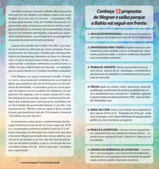 Acreditar no jovem é investir na Bahia. Mais do que um             Conheça propostas
lema este foi um desafio e um objetiv o para o Go verno
Wagner. Os jo vens, de 15 a 29 anos , r epresentam 30%              de Wagner e saiba porque
da população baiana - mais de 4 milhões de pessoas; e é
justamente nesta camada que está armaz enada a ener-
                                                                   a Bahia vai seguir em frente:
gia necessária para a mudança da nossa realidade. Então,
seja por seu tamanho demográfico, seja pela sua capaci-         1. EDUCAÇÃO PROFISSIONAL: criar centros tecnológicos
dade transformadora, a juventude deve ser protagonista             em todos os municípios com mais de 40 mil habitantes;
do projeto de desenvolvimento da Bahia!

   Superar este desafio não f oi fácil. Até 2007, a juv entu-
                                                                2. UNIVERSIDADE PARA TODOS: ampliar o acesso e a per-
de era in visível aos olhos dos go vernos estaduais. Pouco
                                                                   manência à univ ersidade, com a c onstrução de r estau-
investimento em Educação e Qualificação, elevação dos
                                                                   rantes, postos de saúde , creches e residências estudantis
índices de desemprego, abandono do Espor te e descaso              nas universidades estaduais;
com a C ultura levaram nosso estado a ocupar a 18ª po -
sição no índic e de Desen volvimento Juv enil da Unesc o
(2006). Ou seja, a Bahia tinha uma das pior es realidades       3. TRABALHO DECENTE: elevar a permanência dos jo -
para os jovens dentre os 27 estados brasileiros analisados!        vens nos pr ocessos de esc olarização, c ombatendo a
                                                                   precarização do trabalho e a entrada precoce da juven-
   Com Wagner, as c oisas c omeçaram a mudar . P rimei-            tude do mercado;
ro, com a c onvocação da C onferência de Juv entude da
Bahia, que mobilizou mais de 50 mil jovens nos 26 terri-
tórios de identidade , e c onsolidou junto às no vas gera-      4. TRILHA: duplic ar o númer o de jo vens em pr ocesso de
ções de baianos um no vo padrão de cidadania e pr ota-             qualificação profissional, elevando a qualidade dos cur -
gonismo. Em seguida, c om a criação e posse do C onse-             sos e atualizando seus currículos às r ealidades regionais
lho Estadual de Juv entude, espaço institucional de diá-           e oportunidades de desenvolvimento (PAC, Copa do Mun-
logo e par ticipação que r eúne governo, sociedade civil           do, Olimpíadas, etc);
e a div ersidade das juv entudes baianas. E, por fim, com
lançamento do TRILHA, maior pr ograma de juv entude             5. GERAL NA COPA: inserir a juv entude nos pr eparativos
do país, que beneficiará mais de 70 mil jovens e investirá         da C opa de 2014 e as O limpíadas de 2016, ger ando
170 milhões de reais até 2011.                                     mais empregos, mais disponibilidade de equipamentos
                                                                   públicos e mais incentivos ao esporte;
   Se somarmos a estas ações a implementação da Edu-
cação Profissional (mais de 40 mil novas vagas até 2010)
e a r ecuperação ec onômica da Bahia (mais de 212 mil           6. PRAÇA DA JUVENTUDE: c onstruir no vos equipamen-
novos empregos em três anos), fica muito claro que para            tos, especialmente nas cidades do interior baiano , le -
o Governo Wagner juventude não é um pr oblema, mas                 vando novas opções de Lazer, Esporte e C ultura às co-
sim parte da solução; os jo vens não são caso de polícia,          munidades;
mas sim de política pública; e que a c onstrução de uma
nova Bahia exige mais dir eitos e mais opor tunidades
para a juventude!                                               7. CENTROS DE REFÊRENCIA DE JUVENTUDE: construir
                                                                   CRJ´s nos municípios c om mais de 40 mil habitantes ,
                                                                   reunindo em um só equipamento atividades de qualifi-
                                                                   cação, cultura, saúde e lazer para os jovens.
           www.souwagner13.com.br/juventude
 