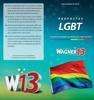 www.souwagner13.com.br
10. Incluir a população LGBT no mercado de trabalho,
   com o oferecimento de cursos de capacitação pro-
   fissional, além de incluir o recorte LGBT nos pro-
   gramas de capacitação profissional da Bahia;




                                                            CNPJ: 12.174.245/0001-14
11. Fomentar o turismo LGBT na Bahia com a finalida-
    de de divulgação nos demais estados por meio da                                               P R O P O S T A S


                                                                                                  LGBT
    Secretaria de Turismo do Estado (SETUR);

12. Incluir intersetorialmente a população LGBT, pro-
    movendo discussões que perpassem pelas temá-
    ticas de deficiência, etnia, raça, gênero, juventude,
    idoso, adolescentes, entre outras;

13. Fornecer assistência social à população LGBT em                                    C omi t ê de m ilitan tes do Mo vim en to LGBT da Bah ia
    situação de vulnerabilidade, dando especial aten-
    ção aos adolescentes moradores de rua e aos jo-
   vens e adultos LGBT em situação de privação de
   liberdade.




           Este documento é de responsabilidade
         de militantes do movimento LGBT da Bahia.
 