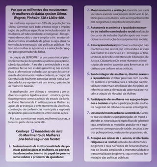 Por que as militantes dos movimentos                  2. Monitoramento e avaliação. Garantir que cada
  de mulheres da Bahia apoiam Dilma,                         secretaria execute o orçamento destinado às po-
   Wagner, Pinheiro 130 e Lídice 400.                        líticas para as mulheres, com acompanhamento
  As mulheres representam 52% da população bra-              dos programas e projetos desenvolvidos;
sileira. Governar para todas e todos exige a implan-    3. Autonomia econômica e igualdade no mun-
tação de políticas específicas de inclusão social de         do do trabalho com inclusão social: realização
mulheres, afrodescendentes e indígenas . Um go -             de cursos de inclusão digital e apoio aos muni-
verno democrátic o dev e ampliar a int ersetoriali-
                                                             cípios na construção de equipamentos sociais;
dade e transv ersalidade de gêner o-raça-etnia na
formulação e ex ecução das políticas públicas . Por     4.    Educaçãoinclusiva: promover a educação não
isso, nós mulher es apoiamos a r eeleição de Wag-            machista e não sexista, inc entivando o ac esso
ner para governador da Bahia.                                das mulher es à ciência e à t ecnologia, ar ticu-
  A criação da SEPROMI f oi um passo inicial para            lando as ações das secretarias de Educação, da
implementação das políticas públicas para pr mo-o            Justiça, Cidadania e Dir eitos Humanos e insti-
ção da igualdade . P ara dar c ontinuidade a estas           tuições de ensino superior para fomentar as ini-
políticas, faz-se nec essário garantir aç ões especí-        ciativas que coíbam estas práticas;
ficas e afirmativas v oltadas aos g rupos hist orica-
mente discriminados. Neste contexto, a criação da       5. Saúde integral das mulheres, direitos sexuais
Secretaria de Mulheres continua sendo nossa ban-             e reprodutivos: instituir parcerias com os seto-
deira de luta e representará um avanço para todas            res públicos e privados para a r edução da mor-
as mulheres baianas.                                         talidade materna e ampliação dos hospitais de
                                                             referência com a elevação da cobertura pré-na-
  A atual gestão , em diálogo c onstante c om os
                                                             tal e a criação do Hospital da Mulher;
diversos sujeit os ligados a essa t emática, garan-
tiu progressos como a adesão do estado da Bahia         6. Participação das mulheres nos espaços de po-
ao Plano Nacional de P olíticas para as Mulher es;           der e decisão: ampliar a participação das mulhe-
ações de pr evenção e enfr etamento da violência,            res na gestão do Estado e nas áreas estratégicas;
construção de conferências municipais e regionais
de políticas para as mulheres, entre outras ações.      7. Desenvolvimento urbano sustentável. Garan-
                                                             tir que as cidades sejam planejadas de modo a
  Por isso, convidamos vocês, mulheres baianas, a
fazerem parte desta onda lilás.                              atender as necessidades específicas de gênero e
                                                             raça, ampliando as moradias popular es e equi-
                                                             pamentos como postos de saúde , escolas, cen-
       Conheça     bandeiras de luta                         tros poliesportivos, restaurantes populares, etc.
        do Movimento de Mulheres
        pra Bahia seguir em frente:                     8. Atenção aos crimes de r      acismo, in tolerância
                                                             religiosa e se xismo: inclusão das dimensões
1.   Fortalecimento da institucionalidade das po-            de gênero e raça na Política de Recursos Huma-
     líticas públicas para as mulheres, na perspec-          nos do Estado, ampliando a intersetorialidade e
     tiva do reconhecimento do papel do governo              transversalidade de gênero, raça e etnia na for-
     como indutor e promotor da igualdade;                   mulação das políticas públicas;
 