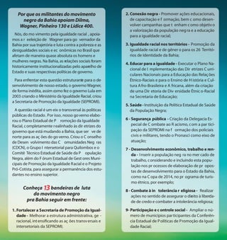 Por que os militantes do movimento                    2. Conexão negra - Promover ações educacionais,
     negro da Bahia apoiam Dilma,                           de capacitação e f ormação, bem c omo desen-
    Wagner, Pinheiro 130 e Lídice 400.                      volver campanhas que t enham c omo objetiv o
                                                            a valorização da população neg ra e a educação
 Nós, do mo vimento pela igualdade racial , apoia-          para a igualdade racial;
mos a r eeleição de Wagner para go vernador da
Bahia por sua trajetória e luta contra a pobreza e as    3. Igualdade racial nos territórios - Promoção da
desigualdades sociais e ec onômicas no Brasil que           igualdade racial e de gêner o para os 26 Territó-
afetam de maneira quase absoluta os homens e                rios de Identidade da Bahia;
mulheres negras. Na Bahia, as relações sociais foram
                                                         4. Educar para a igualdade - Executar o Plano Na-
historicamente institucionalizadas pelo aparelho de
                                                            cional de I mplementação das Dir etrizes C urri-
Estado e suas respectivas políticas de governo.
                                                            culares Nacionais para a Educação das Relaç ões
 Para enfrentar esta questão estruturant para o de-
                                       e                    Étnico-Raciais e para o Ensino de H istória e Cul-
senvolvimento de nosso estado, o governo Wagner,            tura A fro-Brasileira e A fricana, além da criação
de forma inédita, assim como fez o governo Lula em          de uma Dir etoria de Div ersidade Étnic o-Racial
2003 criando o Ministério da Igualdade Racial, criou        na Secretaria de Educação;
a Secretaria de Promoção da Igualdade (SEPROMI).
                                                         5. Saúde - Instituição da Política Estadual de Saúde
  A questão racial é um eix o transversal às políticas      da População Negra;
públicas do Estado. Por isso, nosso go verno elabo-
rou o Plano Estadual de P romoção da Igualdade           6 - Segurança pública - Criação da Delegacia Es-
Racial, c ompletamente r ealinhado às dir etrizes do         pecial de C ombate ao R acismo, com a par tici-
governo que está mudando a Bahia, que ser ve de              pação da SEPROMI na f ormação dos policiais
norte para as aç ões do go verno. Criou o C onselho          civis e militares, tendo o Pronasci como eixo de
de Desen volvimento das C omunidades Neg ras                 atuação;
(CDCN), o Grupo I ntersetorial para Quilombos e o        7 - Desenvolvimento econômico, trabalho e ren-
Comitê Técnico Estadual de Saúde da P opulação               da - I nserir a população neg ra no mer cado de
Negra, além do F órum Estadual de Gest ores Muni-            trabalho, c onsiderando e incluindo esta popu-
cipais de Promoção da Igualdade Racial e o Projeto           lação nos pr ocessos de elaboração de pr opos-
Pró-Cotista, para assegurar a permanência dos estu-          tas de desenvolvimento para o Estado da Bahia,
dantes no ensino superior.
                                                             como na C opa de 2014, no pr ograma de turis-
                                                             mo étnico, por exemplo;
      Conheça     bandeiras de luta                      8 - Combate à in tolerância r eligiosa - Realizar
          do movimento negro                                 ações no sentido de assegurar o dir ito à liberda-
                                                                                               e
       pra Bahia seguir em frente:                           de de credo e combater a intolerância religiosa;

1. Fortalecer a Secretaria de Promoção da Igual-         9- Participação e c ontrole social - Ampliar o nú-
   dade - Melhorar a estrutura administrativa, ge -         mero de municípios par ticipantes da Conferên-
   racional, int ensificando as aç ões transv ersais e      cia Estadual de P olíticas de Promoção da Igual-
   intersetoriais da SEPROMI;                               dade Racial;
 