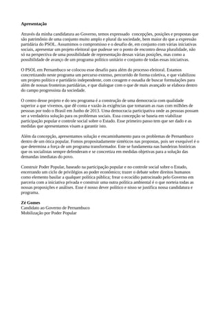 Apresentação 
Através da minha candidatura ao Governo, temos expressado concepções, posições e propostas que 
são patrimônio de uma conjunto muito amplo e plural da sociedade, bem maior do que a expressão 
partidária do PSOL. Assumimos o compromisso e o desafio de, em conjunto com várias iniciativas 
sociais, apresentar um projeto eleitoral que pudesse ser o ponto de encontro dessa pluralidade, não 
só na perspectiva de uma possibilidade de representação dessas várias posições, mas como a 
possibilidade de avanço de um programa político unitário e conjunto de todas essas iniciativas. 
O PSOL em Pernambuco se colocou esse desafio para além do processo eleitoral. Estamos 
concretizando neste programa um percurso extenso, percorrido de forma coletiva, e que viabilizou 
um projeto político e partidário independente, com coragem e ousadia de buscar formulações para 
além de nossas fronteiras partidárias, e que dialogue com o que de mais avançado se elabora dentro 
do campo progressista da sociedade. 
O centro desse projeto e do seu programa é a construção de uma democracia com qualidade 
superior a que vivemos, que dê conta e vazão às exigências que tomaram as ruas com milhões de 
pessoas por todo o Brasil em Junho de 2013. Uma democracia participativa onde as pessoas possam 
ser a verdadeira solução para os problemas sociais. Essa concepção se baseia em viabilizar 
participação popular e controle social sobre o Estado. Esse primeiro passo tem que ser dado e as 
medidas que apresentamos visam a garantir isto. 
Além da concepção, apresentamos solução e encaminhamento para os problemas de Pernambuco 
dentro de um ótica popular. Fomos propositadamente sintéticos nas propostas, pois ser exequível é o 
que determina a força de um programa transformador. Este se fundamenta nas bandeiras históricas 
que os socialistas sempre defenderam e se concretiza em medidas objetivas para a solução das 
demandas imediatas do povo. 
Construir Poder Popular, baseado na participação popular e no controle social sobre o Estado, 
encerrando um ciclo de privilégios ao poder econômico; trazer o debate sobre direitos humanos 
como elemento basilar a qualquer política pública; frear o ecocídio patrocinado pelo Governo em 
parceria com a iniciativa privada e construir uma outra política ambiental é o que norteia todas as 
nossas proposições e análises. Esse é nosso dever político e nisso se justifica nossa candidatura e 
programa. 
Zé Gomes 
Candidato ao Governo de Pernambuco 
Mobilização por Poder Popular 
 