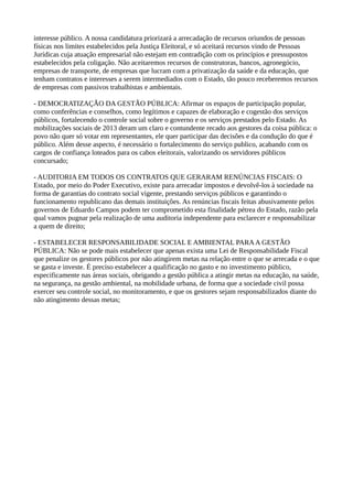 interesse público. A nossa candidatura priorizará a arrecadação de recursos oriundos de pessoas 
físicas nos limites estabelecidos pela Justiça Eleitoral, e só aceitará recursos vindo de Pessoas 
Jurídicas cuja atuação empresarial não estejam em contradição com os princípios e pressupostos 
estabelecidos pela coligação. Não aceitaremos recursos de construtoras, bancos, agronegócio, 
empresas de transporte, de empresas que lucram com a privatização da saúde e da educação, que 
tenham contratos e interesses a serem intermediados com o Estado, tão pouco receberemos recursos 
de empresas com passivos trabalhistas e ambientais. 
- DEMOCRATIZAÇÃO DA GESTÃO PÚBLICA: Afirmar os espaços de participação popular, 
como conferências e conselhos, como legítimos e capazes de elaboração e cogestão dos serviços 
públicos, fortalecendo o controle social sobre o governo e os serviços prestados pelo Estado. As 
mobilizações sociais de 2013 deram um claro e contundente recado aos gestores da coisa pública: o 
povo não quer só votar em representantes, ele quer participar das decisões e da condução do que é 
público. Além desse aspecto, é necessário o fortalecimento do serviço publico, acabando com os 
cargos de confiança loteados para os cabos eleitorais, valorizando os servidores públicos 
concursado; 
- AUDITORIA EM TODOS OS CONTRATOS QUE GERARAM RENÚNCIAS FISCAIS: O 
Estado, por meio do Poder Executivo, existe para arrecadar impostos e devolvê-los à sociedade na 
forma de garantias do contrato social vigente, prestando serviços públicos e garantindo o 
funcionamento republicano das demais instituições. As renúncias fiscais feitas abusivamente pelos 
governos de Eduardo Campos podem ter comprometido esta finalidade pétrea do Estado, razão pela 
qual vamos pugnar pela realização de uma auditoria independente para esclarecer e responsabilizar 
a quem de direito; 
- ESTABELECER RESPONSABILIDADE SOCIAL E AMBIENTAL PARA A GESTÃO 
PÚBLICA: Não se pode mais estabelecer que apenas exista uma Lei de Responsabilidade Fiscal 
que penalize os gestores públicos por não atingirem metas na relação entre o que se arrecada e o que 
se gasta e investe. É preciso estabelecer a qualificação no gasto e no investimento público, 
especificamente nas áreas sociais, obrigando a gestão pública a atingir metas na educação, na saúde, 
na segurança, na gestão ambiental, na mobilidade urbana, de forma que a sociedade civil possa 
exercer seu controle social, no monitoramento, e que os gestores sejam responsabilizados diante do 
não atingimento dessas metas; 
 