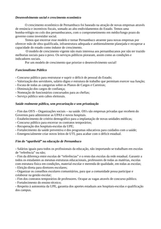 Desenvolvimento social e crescimento econômico 
O crescimento econômico de Pernambuco foi baseado na atração de novas empresas através 
de renúncia e incentivos fiscais, somado ao alto endividamentos do Estado. Temos uma 
bomba-relógio no colo dos pernambucanos, com o comprometimento em médio/longo prazo do 
governo como investidor social. 
Temos que encerrar esse modelo e tornar Pernambuco atraente para novas empresas por 
oferecer mão de obra qualificada, infraestrutura adequada e ambientalmente planejada e recuperar a 
capacidade do estado como indutor de crescimento. 
O modelo de crescimento vigente não mais interessa aos pernambucanos por não ter trazido 
melhorias sociais para o povo. Os serviços públicos pioraram, assim como as condições e 
indicadores sociais. 
Por um modelo de crescimento que priorize o desenvolvimento social! 
Funcionalismo Público 
- Concurso público para restruturar e suprir o déficit de pessoal do Estado; 
- Valorização dos servidores, salário digno e estrutura de trabalho que permitam exercer sua função; 
- Escuta de todas as categorias sobre os Planos de Cargos e Carreiras; 
- Diminuição dos cargos de confiança; 
- Nomeação de funcionários concursados para as chefias; 
- Serviço público sem cabos eleitorais. 
Saúde realmente pública, sem precarização e sem privatização 
- Fim das OS'S – Organizações sociais – na saúde. OS's são empresas privadas que recebem do 
Governos para administrar as UPAS e novos hospitais. 
- Estabelecimento de critério demográfico para a implantação de novas unidades médicas; 
- Concurso público para encerrar os contratos temporários; 
- Recuperação dos hospitais-escolas da UPE; 
- Fortalecimento da saúde preventiva e dos programas educativos para cuidados com a saúde; 
- Emergencialmente criar novos leitos de UTI, para acabar com o déficit estadual. 
Fim do “apartheid” na educação de Pernambuco 
- Salários iguais para todos os profissionais da educação, não importando se trabalham em escolas 
de “referência” ou não; 
- Fim da diferença entre escolas de “referências” e o resto das escolas da rede estadual. Garantir a 
todos os estudantes as mesmas estruturas educacionais, professores de todas as matérias, escolas 
com estrutura física em condições, material escolar e merenda de qualidade, em todas as escolas; 
- Eleição direta para diretores escolares; 
- Organizar os conselhos escolares comunitários, para que a comunidade possa participar e 
colaborar na gestão escolar; 
- Fim dos contratos temporários de professores. Ocupar as vagas através de concurso público. 
- Fortalecimento do ensino técnico; 
- Respeito à autonomia da UPE, garantia dos aportes estaduais aos hospitais-escolas e qualificação 
dos campus. 
 