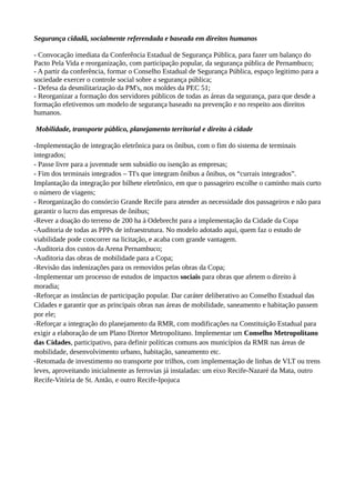 Segurança cidadã, socialmente referendada e baseada em direitos humanos 
- Convocação imediata da Conferência Estadual de Segurança Pública, para fazer um balanço do 
Pacto Pela Vida e reorganização, com participação popular, da segurança pública de Pernambuco; 
- A partir da conferência, formar o Conselho Estadual de Segurança Pública, espaço legitimo para a 
sociedade exercer o controle social sobre a segurança pública; 
- Defesa da desmilitarização da PM's, nos moldes da PEC 51; 
- Reorganizar a formação dos servidores públicos de todas as áreas da segurança, para que desde a 
formação efetivemos um modelo de segurança baseado na prevenção e no respeito aos direitos 
humanos. 
Mobilidade, transporte público, planejamento territorial e direito à cidade 
-Implementação de integração eletrônica para os ônibus, com o fim do sistema de terminais 
integrados; 
- Passe livre para a juventude sem subsidio ou isenção as empresas; 
- Fim dos terminais integrados – TI's que integram ônibus a ônibus, os “currais integrados”. 
Implantação da integração por bilhete eletrônico, em que o passageiro escolhe o caminho mais curto 
o número de viagens; 
- Reorganização do consórcio Grande Recife para atender as necessidade dos passageiros e não para 
garantir o lucro das empresas de ônibus; 
-Rever a doação do terreno de 200 ha à Odebrecht para a implementação da Cidade da Copa 
-Auditoria de todas as PPPs de infraestrutura. No modelo adotado aqui, quem faz o estudo de 
viabilidade pode concorrer na licitação, e acaba com grande vantagem. 
-Auditoria dos custos da Arena Pernambuco; 
-Auditoria das obras de mobilidade para a Copa; 
-Revisão das indenizações para os removidos pelas obras da Copa; 
-Implementar um processo de estudos de impactos sociais para obras que afetem o direito à 
moradia; 
-Reforçar as instâncias de participação popular. Dar caráter deliberativo ao Conselho Estadual das 
Cidades e garantir que as principais obras nas áreas de mobilidade, saneamento e habitação passem 
por ele; 
-Reforçar a integração do planejamento da RMR, com modificações na Constituição Estadual para 
exigir a elaboração de um Plano Diretor Metropolitano. Implementar um Conselho Metropolitano 
das Cidades, participativo, para definir políticas comuns aos municípios da RMR nas áreas de 
mobilidade, desenvolvimento urbano, habitação, saneamento etc. 
-Retomada de investimento no transporte por trilhos, com implementação de linhas de VLT ou trens 
leves, aproveitando inicialmente as ferrovias já instaladas: um eixo Recife-Nazaré da Mata, outro 
Recife-Vitória de St. Antão, e outro Recife-Ipojuca 
 