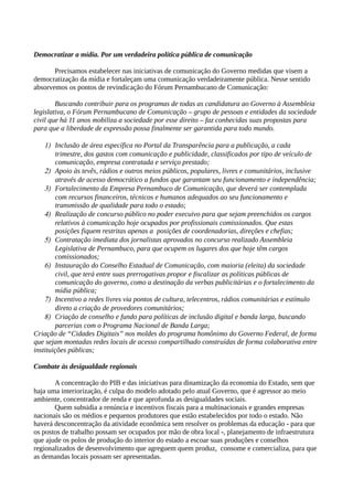 Democratizar a mídia. Por um verdadeira política pública de comunicação 
Precisamos estabelecer nas iniciativas de comunicação do Governo medidas que visem a 
democratização da mídia e fortaleçam uma comunicação verdadeiramente pública. Nesse sentido 
absorvemos os pontos de revindicação do Fórum Pernambucano de Comunicação: 
Buscando contribuir para os programas de todas as candidatura ao Governo à Assembleia 
legislativa, o Fórum Pernambucano de Comunicação – grupo de pessoas e entidades da sociedade 
civil que há 11 anos mobiliza a sociedade por esse direito – faz conhecidas suas propostas para 
para que a liberdade de expressão possa finalmente ser garantida para todo mundo. 
1) Inclusão de área específica no Portal da Transparência para a publicação, a cada 
trimestre, dos gastos com comunicação e publicidade, classificados por tipo de veículo de 
comunicação, empresa contratada e serviço prestado; 
2) Apoio às tevês, rádios e outros meios públicos, populares, livres e comunitários, inclusive 
através de acesso democrático a fundos que garantam seu funcionamento e independência; 
3) Fortalecimento da Empresa Pernambuco de Comunicação, que deverá ser contemplada 
com recursos financeiros, técnicos e humanos adequados ao seu funcionamento e 
transmissão de qualidade para todo o estado; 
4) Realização de concurso público no poder execuivo para que sejam preenchidos os cargos 
relativos à comunicação hoje ocupados por profissionais comissionados. Que estas 
posições fiquem restritas apenas a posições de coordenadorias, direções e chefias; 
5) Contratação imediata dos jornalistas aprovados no concurso realizado Assembleia 
Legislativa de Pernambuco, para que ocupem os lugares dos que hoje têm cargos 
comissionados; 
6) Instauração do Conselho Estadual de Comunicação, com maioria (eleita) da sociedade 
civil, que terá entre suas prerrogativas propor e fiscalizar as políticas públicas de 
comunicação do governo, como a destinação da verbas publicitárias e o fortalecimento da 
mídia pública; 
7) Incentivo a redes livres via pontos de cultura, telecentros, rádios comunitárias e estímulo 
direto a criação de provedores comunitários; 
8) Criação de conselho e fundo para políticas de inclusão digital e banda larga, buscando 
parcerias com o Programa Nacional de Banda Larga; 
Criação de “Cidades Digitais” nos moldes do programa homônimo do Governo Federal, de forma 
que sejam montadas redes locais de acesso compartilhado construídas de forma colaborativa entre 
instituições públicas; 
Combate às desigualdade regionais 
A concentração do PIB e das iniciativas para dinamização da economia do Estado, sem que 
haja uma interiorização, é culpa do modelo adotado pelo atual Governo, que é agressor ao meio 
ambiente, concentrador de renda e que aprofunda as desigualdades sociais. 
Quem subsidia a renúncia e incentivos fiscais para a multinacionais e grandes empresas 
nacionais são os médios e pequenos produtores que estão estabelecidos por todo o estado. Não 
haverá desconcentração da atividade econômica sem resolver os problemas da educação - para que 
os postos de trabalho possam ser ocupados por mão de obra local -, planejamento de infraestrutura 
que ajude os polos de produção do interior do estado a escoar suas produções e conselhos 
regionalizados de desenvolvimento que agreguem quem produz, consome e comercializa, para que 
as demandas locais possam ser apresentadas. 
 