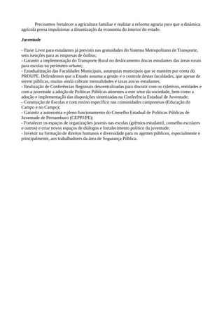 Precisamos fortalecer a agricultura familiar e realizar a reforma agraria para que a dinâmica 
agrícola possa impulsionar a dinamização da economia do interior do estado. 
Juventude 
- Passe Livre para estudantes já previsto nas gratuidades do Sistema Metropolitano de Transporte, 
sem isenções para as empresas de ônibus; 
- Garantir a implementação do Transporte Rural no deslocamento dos/as estudantes das áreas rurais 
para escolas no perímetro urbano; 
- Estadualização das Faculdades Municipais, autarquias municipais que se mantém por conta do 
PROUPE. Defendemos que o Estado assuma a gestão e o controle destas faculdades, que apesar de 
serem públicas, muitas ainda cobram mensalidades e taxas aos/as estudantes; 
- Realização de Conferências Regionais descentralizadas para discutir com os coletivos, entidades e 
com a juventude a adoção de Políticas Públicas atinentes a este setor da sociedade, bem como a 
adoção e implementação das disposições sintetizadas na Conferência Estadual de Juventude; 
- Construção de Escolas e com ensino específico nas comunidades camponesas (Educação do 
Campo e no Campo); 
- Garantir a autonomia e pleno funcionamento do Conselho Estadual de Políticas Públicas de 
Juventude de Pernambuco (CEPPJ/PE); 
- Fortalecer os espaços de organizações juvenis nas escolas (grêmios estudantil, conselho escolares 
e outros) e criar novos espaços de diálogos e fortalecimento político da juventude; 
- Investir na formação de direitos humanos e diversidade para os agentes públicos, especialmente e 
principalmente, aos trabalhadores da área de Segurança Pública. 
