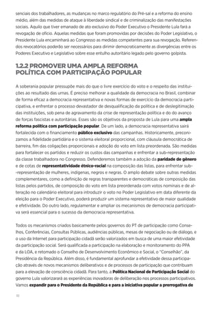 10
senciais dos trabalhadores, as mudanças no marco regulatório do Pré-sal e a reforma do ensino
médio, além das medidas de ataque à liberdade sindical e de criminalização das manifestações
sociais. Aquilo que tiver emanado de ato exclusivo do Poder Executivo o Presidente Lula fará a
revogação de ofício. Aquelas medidas que foram promovidas por decisões do Poder Legislativo, o
Presidente Lula encaminhará ao Congresso as medidas competentes para sua revogação. Referen-
dos revocatórios poderão ser necessários para dirimir democraticamente as divergências entre os
Poderes Executivo e Legislativo sobre esse entulho autoritário legado pelo governo golpista.
1.2.2 PROMOVER UMA AMPLA REFORMA
POLÍTICA COM PARTICIPAÇÃO POPULAR
A soberania popular pressupõe mais do que o livre exercício do voto e o respeito das institui-
ções ao resultado das urnas. É preciso melhorar a qualidade da democracia no Brasil, combinar
de forma eficaz a democracia representativa e novas formas de exercício da democracia parti-
cipativa, e enfrentar o processo devastador de desqualificação da política e de deslegitimação
das instituições, sob pena de agravamento da crise de representação política e do do avanço
de forças fascistas e autoritárias. Esses são os objetivos da proposta de Lula para uma ampla
reforma política com participação popular. De um lado, a democracia representativa sairá
fortalecida com o financiamento público exclusivo das campanhas. Historicamente, preconi-
zamos a fidelidade partidária e o sistema eleitoral proporcional, com cláusula democrática de
barreira, fim das coligações proporcionais e adoção do voto em lista preordenada. São medidas
para fortalecer os partidos e reduzir os custos das campanhas e enfrentar a sub-representação
da classe trabalhadora no Congresso. Defenderemos também a adoção da paridade de gênero
e de cotas de representatividade étnico-racial na composição das listas, para enfrentar sub-
-representação de mulheres, indígenas, negros e negras. O amplo debate sobre outras medidas
complementares, como a definição de regras transparentes e democráticas de composição das
listas pelos partidos, de composição do voto em lista preordenada com votos nominais e de al-
teração no calendário eleitoral para introduzir o voto no Poder Legislativo em data diferente da
eleição para o Poder Executivo, poderá produzir um sistema representativo de maior qualidade
e efetividade. Do outro lado, regulamentar e ampliar os mecanismos de democracia participati-
va será essencial para o sucesso da democracia representativa.
Todos os mecanismos criados basicamente pelos governos do PT de participação como Conse-
lhos, Conferências, Consultas Públicas, audiências públicas, mesas de negociação ou de diálogo, e
o uso da Internet para participação cidadã serão valorizados em busca de uma maior efetividade
da participação social. Será qualificada a participação na elaboração e monitoramento do PPA
e da LOA, e retomado o Conselho de Desenvolvimento Econômico e Social, o “Conselhão”, da
Presidência da República. Além disso, é fundamental aprofundar a efetividade dessa participa-
ção através de novos mecanismos deliberativos e de processos de participação que contribuam
para a elevação de consciência cidadã. Para tanto, a Política Nacional de Participação Social do
governo Lula valorizarará as experiências inovadoras de deliberação nos processos participativos.
Vamos expandir para o Presidente da República e para a iniciativa popular a prerrogativa de
 