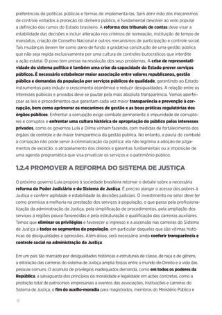 12
preferências de políticas públicas e formas de implementá-las. Sem abrir mão dos mecanismos
de controle voltados à proteção do dinheiro público, é fundamental devolver ao voto popular
a definição dos rumos do Estado brasileiro. A reforma dos tribunais de contas deve visar a
estabilidade das decisões e incluir alteração nos critérios de nomeação, instituição de tempo de
mandatos, criação de Conselho Nacional e outros mecanismos de participação e controle social.
Tais mudanças devem ter como pano de fundo a gradativa construção de uma gestão pública
que não seja regida exclusivamente por uma cultura de controles burocráticos que interdite
a ação estatal. O povo tem pressa na resolução dos seus problemas. A crise de representati-
vidade do sistema político é também uma crise da capacidade do Estado prover serviços
públicos. É necessário estabelecer maior associação entre valores republicanos, gestão
pública e demandas da população por serviços públicos de qualidade, garantindo ao Estado
instrumentos para induzir o crescimento econômico e reduzir desigualdades. A relação entre os
interesses públicos e privados deve se pautar pela mais absoluta transparência. Vamos aperfei-
çoar as leis e procedimentos que garantam cada vez maior transparência e prevenção à cor-
rupção, bem como aprimorar os mecanimos de gestão e as boas práticas regulatórias dos
órgãos públicos. Enfrentar a corrupção exige combate permanente à impunidade de corrupto-
res e corruptos e enfrentar uma cultura histórica de apropriação do público pelos interesses
privados, como os governos Lula e Dilma vinham fazendo, com medidas de fortalecimento dos
órgãos de controle e de maior transparência da gestão pública. No entanto, a pauta do combate
à corrupção não pode servir à criminalização da política: ela não legitima a adoção de julga-
mentos de exceção, o atropelamento dos direitos e garantias fundamentais ou a imposição de
uma agenda programática que visa privatizar os serviços e o patrimônio público.
1.2.4 PROMOVER A REFORMA DO SISTEMA DE JUSTIÇA
O próximo governo Lula proporá à sociedade brasileira retomar o debate sobre a necessária
reforma do Poder Judiciário e do Sistema de Justiça. É preciso alargar o acesso dos pobres à
Justiça e conferir agilidade e estabilidade às decisões judiciais. O investimento no setor deve ter
como premissa a melhoria na prestação dos serviços à população, o que passa pela profissiona-
lização da administração da Justiça, pela simplificação de procedimentos, pela ampliação dos
serviços a regiões pouco favorecidas e pela estruturação e qualificação das carreiras auxiliares.
Temos que eliminar os privilégios e favorecer o ingresso e a ascensão nas carreiras do Sistema
de Justiça a todos os segmentos da população, em particular daqueles que são vítimas histó-
ricas de desigualdades e opressões. Além disso, será necessário ainda conferir transparência e
controle social na administração da Justiça.
Em um país tão marcado por desigualdades históricas e estruturais de classe, de raça e de gênero,
a elitização das carreiras do sistema de Justiça amplia fossos entre o mundo do Direito e a vida das
pessoas comuns. O acúmulo de privilégios inadequados demanda, como em todos os poderes da
República, a salvaguarda dos princípios da moralidade e legalidade em ações concretas, como a
proibição total de patrocínios empresariais a eventos das associações, instituições e carreiras do
Sistema de Justiça; o fim do auxílio-moradia para magistrados, membros do Ministério Público e
 