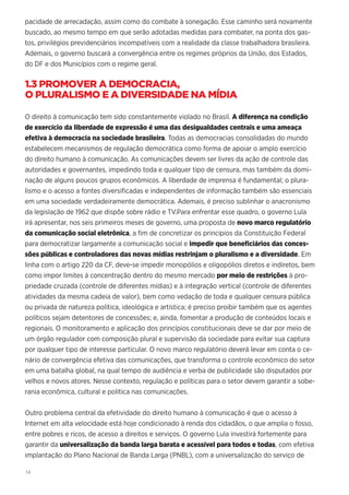 14
pacidade de arrecadação, assim como do combate à sonegação. Esse caminho será novamente
buscado, ao mesmo tempo em que serão adotadas medidas para combater, na ponta dos gas-
tos, privilégios previdenciários incompatíveis com a realidade da classe trabalhadora brasileira.
Ademais, o governo buscará a convergência entre os regimes próprios da União, dos Estados,
do DF e dos Municípios com o regime geral.
1.3 PROMOVER A DEMOCRACIA,
O PLURALISMO E A DIVERSIDADE NA MÍDIA
O direito à comunicação tem sido constantemente violado no Brasil. A diferença na condição
de exercício da liberdade de expressão é uma das desigualdades centrais e uma ameaça
efetiva à democracia na sociedade brasileira. Todas as democracias consolidadas do mundo
estabelecem mecanismos de regulação democrática como forma de apoiar o amplo exercício
do direito humano à comunicação. As comunicações devem ser livres da ação de controle das
autoridades e governantes, impedindo toda e qualquer tipo de censura, mas também da domi-
nação de alguns poucos grupos econômicos. A liberdade de imprensa é fundamental; o plura-
lismo e o acesso a fontes diversificadas e independentes de informação também são essenciais
em uma sociedade verdadeiramente democrática. Ademais, é preciso sublinhar o anacronismo
da legislação de 1962 que dispõe sobre rádio e TV.Para enfrentar esse quadro, o governo Lula
irá apresentar, nos seis primeiros meses de governo, uma proposta de novo marco regulatório
da comunicação social eletrônica, a fim de concretizar os princípios da Constituição Federal
para democratizar largamente a comunicação social e impedir que beneficiários das conces-
sões públicas e controladores das novas mídias restrinjam o pluralismo e a diversidade. Em
linha com o artigo 220 da CF, deve-se impedir monopólios e oligopólios diretos e indiretos, bem
como impor limites à concentração dentro do mesmo mercado por meio de restrições à pro-
priedade cruzada (controle de diferentes mídias) e à integração vertical (controle de diferentes
atividades da mesma cadeia de valor), bem como vedação de toda e qualquer censura pública
ou privada de natureza política, ideológica e artística; é preciso proibir também que os agentes
políticos sejam detentores de concessões; e, ainda, fomentar a produção de conteúdos locais e
regionais. O monitoramento e aplicação dos princípios constitucionais deve se dar por meio de
um órgão regulador com composição plural e supervisão da sociedade para evitar sua captura
por qualquer tipo de interesse particular. O novo marco regulatório deverá levar em conta o ce-
nário de convergência efetiva das comunicações, que transforma o controle econômico do setor
em uma batalha global, na qual tempo de audiência e verba de publicidade são disputados por
velhos e novos atores. Nesse contexto, regulação e políticas para o setor devem garantir a sobe-
rania econômica, cultural e política nas comunicações.
Outro problema central da efetividade do direito humano à comunicação é que o acesso à
Internet em alta velocidade está hoje condicionado à renda dos cidadãos, o que amplia o fosso,
entre pobres e ricos, de acesso a direitos e serviços. O governo Lula investirá fortemente para
garantir da universalização da banda larga barata e acessível para todos e todas, com efetiva
implantação do Plano Nacional de Banda Larga (PNBL), com a universalização do serviço de
 