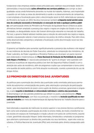 18
fundacional e das empresas estatais estará articulado para viabilizar essa prioridade. Serão im-
plementadas e impulsionadas ações afirmativas nos serviços públicos para corrigir as desi-
gualdades raciais ainda fortemente presentes no mundo do trabalho. Ademais, será implantado
o quesito cor em todas as áreas de atendimento à saúde e no desenvolvimento de campanhas,
e será ampliada a fiscalização para coibir a discriminação racial no SUS, detectada por pesquisa
do Ministério da Saúde em 2014. Na ótica transversal, também o impacto racial servirá como
eixo de avaliação necessária à formulação e à execução de toda e qualquer política públi-
ca, com participação direta do Ministério da Promoção da Igualdade Racial. Embora as ações
afirmativas tenham ampliado a presença dos negros e negras em órgãos do Estado e nas uni-
versidades, as desigualdades raciais não tiveram diminuição relevante no mercado de trabalho.
Por isso, o governo federal adotará medidas para a indução da valorização dos negros e negras,
visando a equiparação salarial e maior presença nos postos de chefia e direção. Para além disso,
serão desenvolvidas campanhas e ampliada a fiscalização contra discriminação racial nas rela-
ções trabalhistas.
O governo vai trabalhar para aumentar significativamente a presença das mulheres e de negras/
os nas instâncias de decisão do Poder Executivo, sobretudo na composição dos ministérios, do
Poder Judiciário, do Poder Legislativo e Ministério Público.Lula irá propor um pacto nacional
para elaboração e implementaçao do Plano Nacional de Redução da Mortalidade da Juven-
tude Negra e Periférica. O equivocado paradigma de “guerra às drogas” será superado com
mudanças na políticas de segurança pública (ver item de Segurança Pública Cidadã) e com a
abolição dos autos de resistência, além de programas e ações que compreendam o tema como
uma questão de saúde pública, com forte atuação na educação, visando a prevenção do uso de
drogas ilícitas.
2.3 PROMOVER OS DIREITOS DAS JUVENTUDES
As políticas para a promoção dos direitos das juventudes serão orientadas pela busca perma-
nente da autonomia e emancipação dos jovens, pela valorização e promoção da participação
social, pelo reconhecimento do jovem como sujeito de direitos universais, geracionais e singula-
res, e pelo respeito à identidade e à diversidade individual e coletiva das juventudes.
O desemprego é um dos grandes problemas que afetam os jovens. Lula promoverá o Plano
Emergencial de Empregos, com foco na juventude, e investirá na inclusão qualificada no mer-
cado de trabalho por meio da implementaçao da Agenda Nacional do Trabalho Decente para a
juventude.
Será retomada a expansão de matrículas no ensino superior e nos ensinos técnico e profissional,
bem como será ampliada a participação da União no ensino médio, de modo a transformar es-
sas escolas em espaços de investigação e criação cultural e em polos de conhecimento, esporte
e lazer, garantindo educação integral. Serão retomados, fortalecidos e ampliados os programas
que valorizem e promovam os direitos das juventudes nos seus territórios, sejam eles rurais ou
urbanos. A Política Nacional de Juventude (PNJ) será orientada pelos direitos assegurados pelo
 