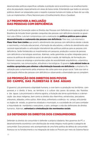 20
desenvolvidas políticas específicas voltadas à proteção sócio-econômica e ao envelhecimento
ativo da população, especialmente em áreas de baixa renda. Entendendo que todos os serviços
públicos devem ser preparados para o respeito à pessoa humana em todas as fases de sua vida,
Lula vai implementar o Plano Nacional para o Envelhecimento Ativo e Saudável.
2.7 PROMOVER A INCLUSÃO
DAS PESSOAS COM DEFICIÊNCIA
A ratificação da Convenção sobre os Direitos das Pessoas com Deficiência e a aprovação da Lei
Brasileira de Inclusão foram grandes conquistas das pessoas com deficiência durante os gover-
nos Lula e Dilma. Lula tem compromisso com a realização de políticas públicas para o pleno
desenvolvimento e a autonomia das pessoas com deficiência. Para isso, Lula retomará o
Plano Viver Sem Limites que prevê o atendimento das pessoas com deficiência desde o desde
o nascimento, a inclusão educacional, a formação de educadores, a oferta do atendimento edu-
cacional especializado e a articulação intersetorial das políticas públicas para as pessoas com
deficiência. Serão fortalecidos os investimentos em pesquisa, produção e acesso de pessoas
com deficiência a tecnologias assistivas. Ademais, serão garantidas as ações integradas para o
acesso às políticas de assistência social, de atenção à saúde, de habitação, de formação pro-
fissional e acesso ao emprego e promovidas ações de acessibilidade arquitetônica, urbanística,
nos transportes, nas comunicações, atitudinais e tecnológicas. O governo Lula adotará todas as
medidas apropriadas para eliminar a discriminação baseada em deficiência e ampliará a fis-
calização para cumprimento pelas empresas das cotas para esse grupo social. Tudo isso com a
participação efetiva das pessoas com deficiência e observando a diversidade que as compõem.
2.8 PROMOÇÃO DOS DIREITOS DOS POVOS
DO CAMPO, DAS FLORESTAS E DAS ÁGUAS
O governo Lula promoverá a dignidade humana, o viver bem e a produção nos territórios cam-
poneses, e o direito à terra, ao território e à cultura dos povos do campo, das florestas
e das águas. Lula promoverá a reforma agrária, a titulação das terras quilombolas e a demar-
cação das áreas indígenas, bem como os direitos dos ribeirinhos, extrativistas, pescadores
artesanais, aldeados, entre outros. Além disso, enfrentará a violência no campo, articulando
os órgãos de estado, os governos estaduais e municipais, e a sociedade de civil para combater
a impunidade de mandantes e executores, e para proteger a vida dos defensores de direitos
humanos. Ademais, enfrentará a criminalização dos movimentos sociais.
2.9 DEFENDER OS DIREITOS DOS CONSUMIDORES
Defender os direitos do consumidor é defender a própria cidadania. Nos governos do PT, o
desenvolvimento econômico com distribuição de renda integrou muita gente à categoria de
consumidor. Esse processo veio acompanhado de uma forte política de defesa do consumidor.
Avançou-se no fortalecimento e na integração de todos os Procons por meio do Sistema Nacio-
 