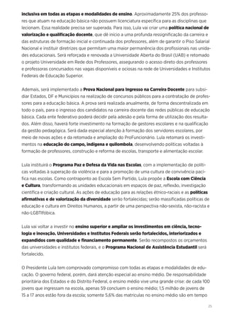 25
inclusiva em todas as etapas e modalidades de ensino. Aproximadamente 25% dos professo-
res que atuam na educação básica não possuem licenciatura específica para as disciplinas que
lecionam. Essa realidade precisa ser superada. Para isso, Lula vai criar uma política nacional de
valorização e qualificação docente, que dê início a uma profunda ressignificação da carreira e
das estruturas de formação inicial e continuada dos professores, além de garantir o Piso Salarial
Nacional e instituir diretrizes que permitam uma maior permanência dos profissionais nas unida-
des educacionais. Será reforçada e renovada a Universidade Aberta do Brasil (UAB) e retomado
o projeto Universidade em Rede dos Professores, assegurando o acesso direto dos professores
e professoras concursados nas vagas disponíveis e ociosas na rede de Universidades e Institutos
Federais de Educação Superior.
Ademais, será implementado a Prova Nacional para Ingresso na Carreira Docente para subsi-
diar Estados, DF e Municípios na realização de concursos públicos para a contratação de profes-
sores para a educação básica. A prova será realizada anualmente, de forma descentralizada em
todo o país, para o ingresso dos candidatos na carreira docente das redes públicas de educação
básica. Cada ente federativo poderá decidir pela adesão e pela forma de utilização dos resulta-
dos. Além disso, haverá forte investimento na formação de gestores escolares e na qualificação
da gestão pedagógica. Será dada especial atenção à formação dos servidores escolares, por
meio de novas ações e da retomada e ampliação do ProFuncionário. Lula retomará os investi-
mentos na educação do campo, indígena e quilombola, desenvolvendo políticas voltadas à
formação de professores, construção e reforma de escolas, transporte e alimentação escolar.
Lula instituirá o Programa Paz e Defesa da Vida nas Escolas, com a implementação de políti-
cas voltadas à superação da violência e para a promoção de uma cultura de convivência pací-
fica nas escolas. Como contraponto ao Escola Sem Partido, Lula propõe a Escola com Ciência
e Cultura, transformando as unidades educacionais em espaços de paz, reflexão, investigação
científica e criação cultural. As ações de educação para as relações étnico-raciais e as políticas
afirmativas e de valorização da diversidade serão fortalecidas; serão massificadas políticas de
educação e cultura em Direitos Humanos, a partir de uma perspectiva não-sexista, não-racista e
não-LGBTIfóbica.
Lula vai voltar a investir no ensino superior e ampliar os investimentos em ciência, tecno-
logia e inovação. Universidades e Institutos Federais serão fortalecidos, interiorizados e
expandidos com qualidade e financiamento permanente. Serão recompostos os orçamentos
das universidades e institutos federais, e o Programa Nacional de Assistência Estudantil será
fortalecido.
O Presidente Lula tem comprovado compromisso com todas as etapas e modalidades de edu-
cação. O governo federal, porém, dará atenção especial ao ensino médio. De responsabilidade
prioritária dos Estados e do Distrito Federal, o ensino médio vive uma grande crise: de cada 100
jovens que ingressam na escola, apenas 59 concluem o ensino médio; 1,5 milhão de jovens de
15 a 17 anos estão fora da escola; somente 5,6% das matrículas no ensino médio são em tempo
 