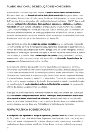 32
PLANO NACIONAL DE REDUÇÃO DE HOMICÍDIOS
A prioridade da política de segurança deve ser a redução expressiva de mortes violentas.
Refazer as bases para um Plano Nacional de Redução de Homicídios é urgente, tendo como
referência os diagnósticos e o fortalecimento de sistemas de informação criados nos governos
do PT, como o Sistema Nacional de Informações sobre Segurança Pública - SINESP. Assim, serão
adotadas políticas intersetoriais que deem qualidade aos serviços públicos nos territórios
vulneráveis e tragam atenção à situação de crianças, jovens, negros, mulheres e população
LGBTI+, com prioridade para a juventude negra, que vive nas periferias, que são vítimas de um
verdadeiro extermínio ademais, em investigações policiais e nos processos judiciais, é preciso
perseguir incansalvemente a meta de aumentar significativamente o esclarecimento da autoria
dos casos de homícios e latrocínios, hoje situada em apenas 8%.
Nesse contexto, a política de controle de armas e munições deve ser aprimorada, reforçando
seu rastreamento, por meio de rigorosa marcação, nos termos do estatuto do desarmamento. A
redução da violência causada pelo uso de arma de fogo passa por utilizar inteligência acumula-
da para retirar armas ilegais de circulação e represar o tráfico nacional e internacional. É preciso
também avançar no debate sobre a militarização das polícias, assegurando democratização,
representação civil e processos internos mais justos, além da valorização do profissional da
segurança e do fortalecimento da polícia científica.
O policiamento ostensivo deve guardar isonomia aos cidadãos, em especial nas periferias,
estruturando-se um controle externo efetivo com maior transparência. Essas mudanças devem
se dar a partir de debate nacional, estimulado pelo governo federal e envolvendo o conjunto da
sociedade civil, visando rever e adaptar às exigências de uma sociedade complexa e democrá-
tica, que enfrenta os desafios do século XXI, o artigo 144 da Constituição, que define o sistema
institucional da segurança pública, a distribuição de responsabilidades entre os entes federados
e o modelo policial. A modernização do sistema institucional de segurança e a consequente
reforma das polícias não podem mais ser adiadas.
A redução dos alarmantes índices de mortes violentas no país passa também pela construção
de um sistema de inteligência fundado em alta tecnologia, monitoramento de nossas fron-
teiras, qualificação dos profissionais de segurança, bem como pelo combate implacável à
tortura. A capacidade de apuração de crimes e, portanto, de redução de impunidade, está dire-
tamente ligada ao sucesso de de uma Política Nacional de Redução de Homicídios.
NOVA POLÍTICA SOBRE DROGAS
A atual política de repressão às drogas é equivocada, injusta e ineficaz, no Brasil e o no mun-
do. É o grande nó a ser desatado em favor do presente e do futuro de nossas crianças e jovens.
Hoje, o país prende mais pessoas não violentas, não organizadas e desarmadas, envolvidas no
varejo disperso do comércio de substâncias ilícitas, do que homicidas, traficantes de armas e
 
