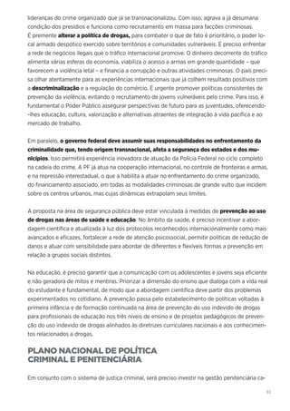 33
lideranças do crime organizado que já se transnacionalizou. Com isso, agrava a já desumana
condição dos presídios e funciona como recrutamento em massa para facções criminosas.
É premente alterar a política de drogas, para combater o que de fato é prioritário, o poder lo-
cal armado despótico exercido sobre territórios e comunidades vulneráveis. É preciso enfrentar
a rede de negócios ilegais que o tráfico internacional promove. O dinheiro decorrente do tráfico
alimenta várias esferas da economia, viabiliza o acesso a armas em grande quantidade – que
favorecem a violência letal – e financia a corrupção e outras atividades criminosas. O país preci-
sa olhar atentamente para as experiências internacionais que já colhem resultado positivos com
a descriminalização e a regulação do comércio. É urgente promover políticas consistentes de
prevenção da violência, evitando o recrutamento de jovens vulneráveis pelo crime. Para isso, é
fundamental o Poder Público assegurar perspectivas de futuro para as juventudes, oferecendo-
-lhes educação, cultura, valorização e alternativas atraentes de integração à vida pacífica e ao
mercado de trabalho.
Em paralelo, o governo federal deve assumir suas responsabilidades no enfrentamento da
criminalidade que, tendo origem transnacional, afeta a segurança dos estados e dos mu-
nicípios. Isso permitirá experiência inovadora de atuação da Polícia Federal no ciclo completo
na cadeia do crime. A PF já atua na cooperação internacional, no controle de fronteiras e armas,
e na repressão interestadual, o que a habilita a atuar no enfrentamento do crime organizado,
do financiamento associado, em todas as modalidades criminosas de grande vulto que incidem
sobre os centros urbanos, mas cujas dinâmicas extrapolam seus limites.
A proposta na área de segurança pública deve estar vinculada à medidas de prevenção ao uso
de drogas nas áreas de saúde e educação. No âmbito da saúde, é preciso incentivar a abor-
dagem científica e atualizada à luz dos protocolos reconhecidos internacionalmente como mais
avançados e eficazes, fortalecer a rede de atenção psicossocial, permitir políticas de redução de
danos e atuar com sensibilidade para abordar de diferentes e flexíveis formas a prevenção em
relação a grupos sociais distintos.
Na educação, é preciso garantir que a comunicação com os adolescentes e jovens seja eficiente
e não geradora de mitos e mentiras. Priorizar a dimensão do ensino que dialoga com a vida real
do estudante é fundamental, de modo que a abordagem científica deve partir dos problemas
experimentados no cotidiano. A prevenção passa pelo estabelecimento de políticas voltadas à
primeira infância e de formação continuada na área de prevenção do uso indevido de drogas
para profissionais de educação nos três níveis de ensino e de projetos pedagógicos de preven-
ção do uso indevido de drogas alinhados às diretrizes curriculares nacionais e aos conhecimen-
tos relacionados a drogas.
PLANO NACIONAL DE POLÍTICA
CRIMINAL E PENITENCIÁRIA
Em conjunto com o sistema de justiça criminal, será preciso investir na gestão penitenciária ca-
 