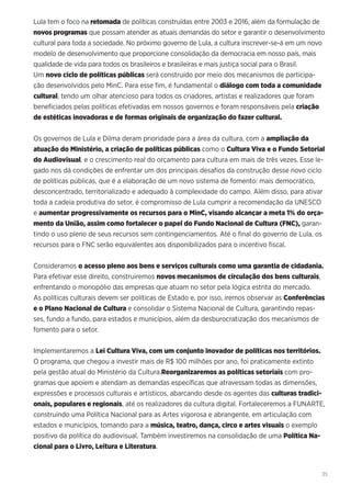 35
Lula tem o foco na retomada de políticas construídas entre 2003 e 2016, além da formulação de
novos programas que possam atender as atuais demandas do setor e garantir o desenvolvimento
cultural para toda a sociedade. No próximo governo de Lula, a cultura inscrever-se-á em um novo
modelo de desenvolvimento que proporcione consolidação da democracia em nosso país, mais
qualidade de vida para todos os brasileiros e brasileiras e mais justiça social para o Brasil.
Um novo ciclo de políticas públicas será construído por meio dos mecanismos de participa-
ção desenvolvidos pelo MinC. Para esse fim, é fundamental o diálogo com toda a comunidade
cultural, tendo um olhar atencioso para todos os criadores, artistas e realizadores que foram
beneficiados pelas políticas efetivadas em nossos governos e foram responsáveis pela criação
de estéticas inovadoras e de formas originais de organização do fazer cultural.
Os governos de Lula e Dilma deram prioridade para a área da cultura, com a ampliação da
atuação do Ministério, a criação de políticas públicas como o Cultura Viva e o Fundo Setorial
do Audiovisual, e o crescimento real do orçamento para cultura em mais de três vezes. Esse le-
gado nos dá condições de enfrentar um dos principais desafios da construção desse novo ciclo
de políticas públicas, que é a elaboração de um novo sistema de fomento: mais democrático,
desconcentrado, territorializado e adequado à complexidade do campo. Além disso, para ativar
toda a cadeia produtiva do setor, é compromisso de Lula cumprir a recomendação da UNESCO
e aumentar progressivamente os recursos para o MinC, visando alcançar a meta 1% do orça-
mento da União, assim como fortalecer o papel do Fundo Nacional de Cultura (FNC), garan-
tindo o uso pleno de seus recursos sem contingenciamentos. Até o final do governo de Lula, os
recursos para o FNC serão equivalentes aos disponibilizados para o incentivo fiscal.
Consideramos o acesso pleno aos bens e serviços culturais como uma garantia de cidadania.
Para efetivar esse direito, construiremos novos mecanismos de circulação dos bens culturais,
enfrentando o monopólio das empresas que atuam no setor pela lógica estrita do mercado.
As políticas culturais devem ser políticas de Estado e, por isso, iremos observar as Conferências
e o Plano Nacional de Cultura e consolidar o Sistema Nacional de Cultura, garantindo repas-
ses, fundo a fundo, para estados e municípios, além da desburocratização dos mecanismos de
fomento para o setor.
Implementaremos a Lei Cultura Viva, com um conjunto inovador de políticas nos territórios.
O programa, que chegou a investir mais de R$ 100 milhões por ano, foi praticamente extinto
pela gestão atual do Ministério da Cultura.Reorganizaremos as políticas setoriais com pro-
gramas que apoiem e atendam as demandas específicas que atravessam todas as dimensões,
expressões e processos culturais e artísticos, abarcando desde os agentes das culturas tradici-
onais, populares e regionais, até os realizadores da cultura digital. Fortaleceremos a FUNARTE,
construindo uma Política Nacional para as Artes vigorosa e abrangente, em articulação com
estados e municípios, tomando para a música, teatro, dança, circo e artes visuais o exemplo
positivo da política do audiovisual. Também investiremos na consolidação de uma Política Na-
cional para o Livro, Leitura e Literatura.
 