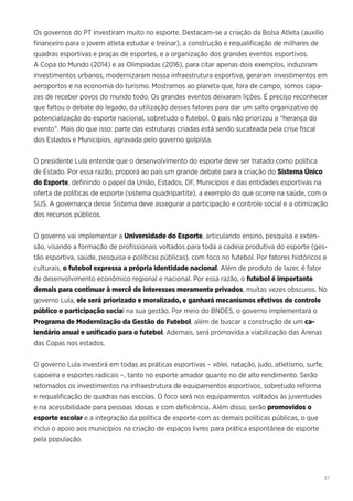 37
Os governos do PT investiram muito no esporte. Destacam-se a criação da Bolsa Atleta (auxílio
financeiro para o jovem atleta estudar e treinar), a construção e requalificação de milhares de
quadras esportivas e praças de esportes, e a organização dos grandes eventos esportivos.
A Copa do Mundo (2014) e as Olimpíadas (2016), para citar apenas dois exemplos, induziram
investimentos urbanos, modernizaram nossa infraestrutura esportiva, geraram investimentos em
aeroportos e na economia do turismo. Mostramos ao planeta que, fora de campo, somos capa-
zes de receber povos do mundo todo. Os grandes eventos deixaram lições. É preciso reconhecer
que faltou o debate do legado, da utilização desses fatores para dar um salto organizativo de
potencialização do esporte nacional, sobretudo o futebol. O país não priorizou a “herança do
evento”. Mais do que isso: parte das estruturas criadas está sendo sucateada pela crise fiscal
dos Estados e Municípios, agravada pelo governo golpista.
O presidente Lula entende que o desenvolvimento do esporte deve ser tratado como política
de Estado. Por essa razão, proporá ao país um grande debate para a criação do Sistema Único
do Esporte, definindo o papel da União, Estados, DF, Municípios e das entidades esportivas na
oferta de políticas de esporte (sistema quadripartite), a exemplo do que ocorre na saúde, com o
SUS. A governança desse Sistema deve assegurar a participação e controle social e a otimização
dos recursos públicos.
O governo vai implementar a Universidade do Esporte, articulando ensino, pesquisa e exten-
são, visando a formação de profissionais voltados para toda a cadeia produtiva do esporte (ges-
tão esportiva, saúde, pesquisa e políticas públicas), com foco no futebol. Por fatores históricos e
culturais, o futebol expressa a própria identidade nacional. Além de produto de lazer, é fator
de desenvolvimento econômico regional e nacional. Por essa razão, o futebol é importante
demais para continuar à mercê de interesses meramente privados, muitas vezes obscuros. No
governo Lula, ele será priorizado e moralizado, e ganhará mecanismos efetivos de controle
público e participação social na sua gestão. Por meio do BNDES, o governo implementará o
Programa de Modernização da Gestão do Futebol, além de buscar a construção de um ca-
lendário anual e unificado para o futebol. Ademais, será promovida a viabilização das Arenas
das Copas nos estados.
O governo Lula investirá em todas as práticas esportivas – vôlei, natação, judo, atletismo, surfe,
capoeira e esportes radicais –, tanto no esporte amador quanto no de alto rendimento. Serão
retomados os investimentos na infraestrutura de equipamentos esportivos, sobretudo reforma
e requalificação de quadras nas escolas. O foco será nos equipamentos voltados às juventudes
e na acessibilidade para pessoas idosas e com deficiência. Além disso, serão promovidos o
esporte escolar e a integração da política de esporte com as demais políticas públicas, o que
inclui o apoio aos municípios na criação de espaços livres para prática espontânea de esporte
pela população.
 