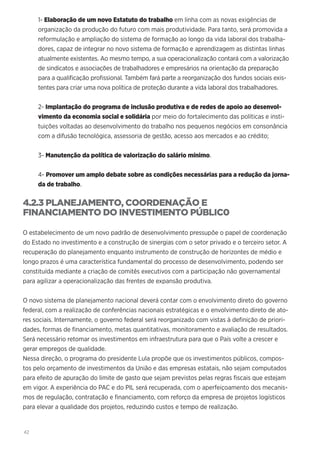 42
1- Elaboração de um novo Estatuto do trabalho em linha com as novas exigências de
organização da produção do futuro com mais produtividade. Para tanto, será promovida a
reformulação e ampliação do sistema de formação ao longo da vida laboral dos trabalha-
dores, capaz de integrar no novo sistema de formação e aprendizagem as distintas linhas
atualmente existentes. Ao mesmo tempo, a sua operacionalização contará com a valorização
de sindicatos e associações de trabalhadores e empresários na orientação da preparação
para a qualificação profissional. Também fará parte a reorganização dos fundos sociais exis-
tentes para criar uma nova política de proteção durante a vida laboral dos trabalhadores.
2- Implantação do programa de inclusão produtiva e de redes de apoio ao desenvol-
vimento da economia social e solidária por meio do fortalecimento das políticas e insti-
tuições voltadas ao desenvolvimento do trabalho nos pequenos negócios em consonância
com a difusão tecnológica, assessoria de gestão, acesso aos mercados e ao crédito;
3- Manutenção da política de valorização do salário mínimo.
4- Promover um amplo debate sobre as condições necessárias para a redução da jorna-
da de trabalho.
4.2.3 PLANEJAMENTO, COORDENAÇÃO E
FINANCIAMENTO DO INVESTIMENTO PÚBLIC0
O estabelecimento de um novo padrão de desenvolvimento pressupõe o papel de coordenação
do Estado no investimento e a construção de sinergias com o setor privado e o terceiro setor. A
recuperação do planejamento enquanto instrumento de construção de horizontes de médio e
longo prazos é uma característica fundamental do processo de desenvolvimento, podendo ser
constituída mediante a criação de comitês executivos com a participação não governamental
para agilizar a operacionalização das frentes de expansão produtiva.
O novo sistema de planejamento nacional deverá contar com o envolvimento direto do governo
federal, com a realização de conferências nacionais estratégicas e o envolvimento direto de ato-
res sociais. Internamente, o governo federal será reorganizado com vistas à definição de priori-
dades, formas de financiamento, metas quantitativas, monitoramento e avaliação de resultados.
Será necessário retomar os investimentos em infraestrutura para que o País volte a crescer e
gerar empregos de qualidade.
Nessa direção, o programa do presidente Lula propõe que os investimentos públicos, compos-
tos pelo orçamento de investimentos da União e das empresas estatais, não sejam computados
para efeito de apuração do limite de gasto que sejam previstos pelas regras fiscais que estejam
em vigor. A experiência do PAC e do PIL será recuperada, com o aperfeiçoamento dos mecanis-
mos de regulação, contratação e financiamento, com reforço da empresa de projetos logísticos
para elevar a qualidade dos projetos, reduzindo custos e tempo de realização.
 