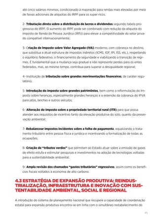 45
até cinco salários mínimos, condicionado à majoração para rendas mais elevadas por meio
de faixas adicionais de alíquotas do IRPF para os super ricos;
2- Tributação direta sobre a distribuição de lucros e dividendos seguindo tabela pro-
gressiva do IRPF. O aumento do IRPF pode ser combinado com redução da alíquota do
Imposto de Renda da Pessoa Jurídica (IRPJ) para elevar a competitividade do setor priva-
do compatível internacionalmente;
3- Criação de Imposto sobre Valor Agregado (IVA) moderno, com cobrança no destino,
que substitua a atual estrutura de impostos indiretos (ICMS, IOF, IPI, ISS, etc.), respeitando
o equilíbrio federativo, o financiamento da seguridade e viabilizando a transição de regi-
mes. É fundamental que a mudança seja gradual e não represente perdas para os entes
federados, mas, ao mesmo tempo, contribua para superar a desigualdade regional;
4- Instituição de tributação sobre grandes movimentações financeiras, de caráter regu-
latório;
5- Introdução do imposto sobre grandes patrimônios, bem como a reformulação do Im-
posto sobre heranças, especialmente grandes heranças e a extensão da cobrança do IPVA
para jatos, lanchas e outros veículos;
6- Alteração do imposto sobre a propriedade territorial rural (ITR) para que possa
atender aos requisitos de incentivo tanto da elevação produtiva do solo, quanto da preser-
vação ambiental;
7- Rebalancear impostos incidentes sobre a folha de pagamento, equalizando o trata-
mento tributário entre pessoa física e jurídica e incentivando a formalização de todas as
ocupações;
8- Criação de “tributos verdes” que permitam ao Estado atuar sobre a emissão de gases
de efeito estufa e estimular pesquisas e investimentos na adoção de tecnologias voltadas
para a sustentabilidade ambiental;
9- Ampla revisão dos chamados “gastos tributários” regressivos, assim como os benefí-
cios fiscais voltados à economia de alto carbono.
4.3 ESTRATÉGIA DE EXPANSÃO PRODUTIVA: REINDUS-
TRIALIZAÇÃO, INFRAESTRUTURA E INOVAÇÃO COM SUS-
TENTABILIDADE AMBIENTAL, SOCIAL E REGIONAL
A introdução do sistema de planejamento nacional que recupere a capacidade de coordenação
estatal para expansão produtiva encontra-se em linha com o simultâneo restabelecimento do
 